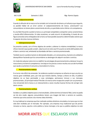 UNIVERSIDAD MAYOR DE SAN SIMON Laura Fernanda Azurduy Camargo
IM 2 G-09 Semestre 1-2021 Mgr. Ramiro Zapata
MORIR ANTES QUE ESCLAVOS VIVIR
- Subposicionamiento
Cuando la difusión de la marca no ha contado con la inversión de dinero y el esfuerzo que requería,
es posible hablar de un error común: el subposicionamiento de marca. ¿Conclusión? Los
consumidores no tienen pleno conocimiento de ella y es percibida como inferior a la competencia.
Es una falla frecuente cuando la marca y su principal competidora comparten varias características
y resulta difícil diferenciarlas. En tales ocasiones, se suele recurrir al cobranding. A través de una
figura conocida como embajadora de la marca se hace posible asociarla a determinados valores que
la separen de otras marcas similares.
- Sobreposicionamiento
Se presenta cuando, con el firme objetivo de vender y obtener la máxima rentabilidad, la marca
ofrece más de lo que puede cumplir. ¿Qué ocurre en este caso? El usuario se siente defraudado ante
el bien o servicio real, anhelando las bondades del bien o servicio promocionado.
También ocurre cuando el precio es demasiado elevado y, en consecuencia, el precio y la calidad se
desequilibran haciendo que los consumidores se abstengan de adquirir ese bien o servicio.
Un modo de subsanar este error es redefinir las estrategias de posicionamiento y destacar lo que la
marca tiene y no tiene la competencia. Una baja en los precios a veces resulta una cura de humildad
que ayuda a aumentar el consumo y reconsiderar la marca.
- Posicionamiento dudoso
Es el error más difícil de enmendar. Se evidencia cuando la empresa se esfuerza en que una de sus
marcas gane visibilidad, pero, por más que invierta talento, tiempo y dinero en ello, el público
objetivo no se hace permeable a esas estrategias; permanece inmune a sus mensajes
promocionales. ¿El principal motivo? Percibe a la marca como incapaz de cumplir con sus promesas.
Una reinversión de la marca o un relanzamiento a veces resultan buenas formas de corregir este
desliz común.
- Posicionamiento confuso
Se debe a un público objetivo poco o mal estudiado. ¿Cómo termina la historia? Mal, como no podía
ser de otro modo: algunos consumidores tienen una imagen del bien o servicio en cuestión,
mientras que otros asocian a las mismas ideas disímiles.
Es muy habitual en empresas que han realizado cambios drásticos vinculados a la marca que no han
sido bien recibidos por el mercado. Por ejemplo, una empresa muy tradicional que de pronto
renueva su marca, apunta a otro público y lanza mensajes a los que su público objetivo no está
 