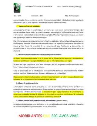 UNIVERSIDAD MAYOR DE SAN SIMON Laura Fernanda Azurduy Camargo
IM 2 G-09 Semestre 1-2021 Mgr. Ramiro Zapata
MORIR ANTES QUE ESCLAVOS VIVIR
acostumbrado. ¿Cómo termina el cuento? El consumidor de toda la vida duda en seguir apostando
por la marca que ya no lo identifica del todo y el público nuevo nunca llega.
- Apostar al «precio más bajo»
Aunque aporta ventajas en un principio, es un recurso que no se puede sostener en el tiempo. ¿Qué
ocurre cuando el precio sube a un costo razonable y marcado por la coyuntura del mercado? Tarde
o temprano el público objetivo se siente desilusionado. ¿Moraleja? El precio más bajo es una ilusión
que ciertamente engancha a los consumidores.
El problema es que una vez que se corre el velo y la verdad sale a la luz, no hay nada que compense
el desengaño. Por ende, la marca queda en deuda eterna con aquellos que apostaron por ella en los
inicios y hace hasta lo imposible (y no conveniente) para fidelizarlos y convertirlos en
incondicionales. A propósito, recuerda que la incondicionalidad no es viable ni en el mercado ni en
el amor.3
2.3.Elementos comunes en una estrategia de posicionamiento
Un buen posicionamiento debe ir de la mano de la diferenciación respecto a competidores,
buscando la distinción y la originalidad a la vez que se evita la repetición y la copia.
No debe dar lugar a equívocos, pues debe servir para dar una imagen fiel sobre la naturaleza de la
firma y las virtudes únicas de sus productos.
Todo lo relacionado con la estrategia de posicionamiento tiene que ser perfectamente medible
desde el punto de vista económico, de cara a la búsqueda de rentabilidad.
El posicionamiento en marketing debe ser sinónimo de la creación de valor y nunca debe deteriorar
la imagen de la empresa o su funcionamiento en el mercado.
2.4.Bases de posicionamiento
A menudo las compañías tienen en cuenta una serie de elementos sobre los cuales construir una
estrategia de mejora de posicionamiento. En ese sentido, es habitual tener en cuenta factores como
la antigüedad e historia de una marca, su importancia para tejido económico de un territorio, su
número de empleados, su nivel de liderazgo en el mercado en términos económicos o de innovación
o, muy comúnmente el rango de precios de sus bienes y servicios.4
2.5.Cómo elegir el posicionamiento más adecuado para nuestra marca
Para saber dónde nos queremos posicionar en el mercado debemos realizar un análisis exhaustivo
de nuestra competencia y conocer cómo se han posicionado.
 