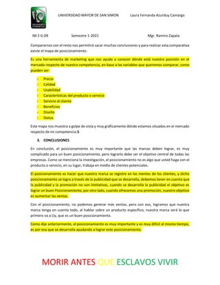 UNIVERSIDAD MAYOR DE SAN SIMON Laura Fernanda Azurduy Camargo
IM 2 G-09 Semestre 1-2021 Mgr. Ramiro Zapata
MORIR ANTES QUE ESCLAVOS VIVIR
Compararnos con el resto nos permitirá sacar muchas conclusiones y para realizar esta comparativa
existe el mapa de posicionamiento.
Es una herramienta de marketing que nos ayuda a conocer dónde está nuestra posición en el
mercado respecto de nuestra competencia, en base a las variables que queremos comparar, como
pueden ser:
- Precio
- Calidad
- Usabilidad
- Características del producto o servicio
- Servicio al cliente
- Beneficios
- Diseño
- Status
Este mapa nos muestra a golpe de vista y muy gráficamente dónde estamos situados en el mercado
respecto de mi competencia.5
3. CONCLUSIONES
En conclusión, el posicionamiento es muy importante que las marcas deben lograr, es muy
complicado para un buen posicionamiento, pero lograrlo debe ser el objetivo central de todas las
empresas. Como se menciona la investigación, el posicionamiento no es algo que usted haga con el
producto o servicio, en su lugar, trabaja en medio de clientes potenciales.
El posicionamiento es hacer que nuestra marca se registre en las mentes de los clientes, y dicho
posicionamiento se logra a través de la publicidad que se desarrolla, debemos tener en cuenta que
la publicidad y la promoción no son limitativas, cuando se desarrolla la publicidad el objetivo es
lograr un buen Posicionamiento, por otro lado, cuando ofrecemos una promoción, nuestro objetivo
es aumentar las ventas.
Con el posicionamiento, no podemos generar más ventas, pero con eso, logramos que nuestra
marca tenga en cuenta todo, al hablar sobre un producto específico, nuestra marca será lo que
primero va a Lly, que es un buen posicionamiento.
Como dije anteriormente, el posicionamiento es muy importante y es muy difícil al mismo tiempo,
es por eso que se desarrolla ayudando a lograr este posicionamiento.
 