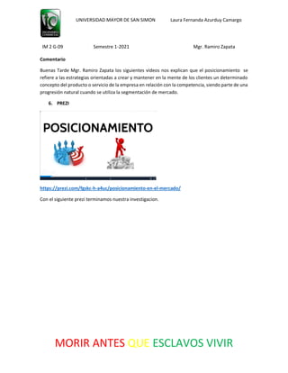 UNIVERSIDAD MAYOR DE SAN SIMON Laura Fernanda Azurduy Camargo
IM 2 G-09 Semestre 1-2021 Mgr. Ramiro Zapata
MORIR ANTES QUE ESCLAVOS VIVIR
Comentario
Buenas Tarde Mgr. Ramiro Zapata los siguientes videos nos explican que el posicionamiento se
refiere a las estrategias orientadas a crear y mantener en la mente de los clientes un determinado
concepto del producto o servicio de la empresa en relación con la competencia, siendo parte de una
progresión natural cuando se utiliza la segmentación de mercado.
6. PREZI
https://prezi.com/fgskc-h-a4uc/posicionamiento-en-el-mercado/
Con el siguiente prezi terminamos nuestra investigacion.
 