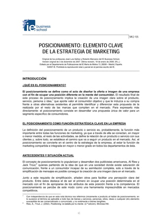 1⏐
MK2-105
POSICIONAMIENTO: ELEMENTO CLAVE
DE LA ESTRATEGIA DE MARKETING
Original de los profesores José Luis Ibáñez y Roberto Manzano del IE Business School.
Versión original de 3 de diciembre de 2007. Última revisión, 18 de enero de 2008. (R.L.)
Editado por el Departamento de Publicaciones del IE María de Molina 13, 28006 – Madrid, España.
©2007 IE. Prohibida la reproducción total o parcial sin el permiso escrito del IE.
INTRODUCCIÓN
¿QUÉ ES EL POSICIONAMIENTO?
El posicionamiento se define como el acto de diseñar la oferta e imagen de una empresa
con el fin de ocupar una posición diferente en la mente del consumidor. El resultado final de
este proceso de posicionamiento implica la creación de una imagen clara sobre el producto,
servicio, persona o idea,1
que aporte valor al consumidor objetivo y que le induzca a su compra
frente a otras alternativas existentes al permitirle identificar y diferenciar esta propuesta de la
realizada por el resto de las marcas que compiten en el mercado. Para expresarlo más
directamente: el posicionamiento consiste en desarrollar una propuesta única de valor para un
segmento específico de consumidores.
EL POSICIONAMIENTO COMO FUNCIÓN ESTRATÉGICA CLAVE EN LA EMPRESA
La definición del posicionamiento de un producto o servicio es, probablemente, la función más
importante entre todas las funciones de marketing, ya que a través de ella se conectan, en mayor
o menor medida, el resto de las actividades, se define la relación de un producto o servicio con sus
clientes y, sobre todo, se establece el camino que va a seguir un producto en el mercado. Así, el
posicionamiento se convierte en el centro de la estrategia de la empresa, al estar la función de
marketing compartida e integrada en mayor o menor grado en todos los departamentos de ésta.
ANTECEDENTES Y SITUACIÓN ACTUAL
El concepto de posicionamiento lo popularizan y desarrollan dos publicistas americanos, Al Ries y
Jack Trout,2
quienes partiendo de la idea de que en una sociedad donde existe saturación de
comunicación, frente a un consumidor incapaz de su asimilación completa, solo a través de la
simplificación de mensajes es posible conseguir la creación de una imagen clara en el mercado.
Junto a este requisito de simplificación, añaden otros para facilitar una percepción clara del
producto. Entre estos destaca el de ser el primero en ocupar una posición determinada en el
mercado con el fin de apropiarse de los atributos de esta posición frente a la competencia. El
posicionamiento se percibe de este modo como una herramienta imprescindible en mercados
competitivos.
1
Con independencia de que en esta nota técnica nos referimos únicamente a producto al hablar de posicionamiento, en
lo sucesivo el término es aplicable a todo tipo de bienes y servicios, personas, sitios, ideas o cualquier otro elemento
susceptible de ser comercializado o comunicado, y no solamente a bienes tangibles.
2
Ries, A.; Trout, J. (2002). Positioning: la batalla por tu mente. (2.ª edición). McGraw-Hill.
 