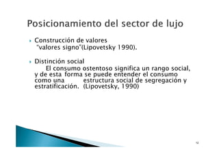 Construcción de valores
“valores signo”(Lipovetsky 1990).

Distinción social
    El consumo ostentoso significa un rango social,
y de esta forma se puede entender el consumo
como una         estructura social de segregación y
estratificación. (Lipovetsky, 1990)




                                                      12
 