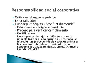 Crítica en el espacio público
Externalidades
Kimberly Principles – “conflict diamonds”
◦ Estándares o código de conducta
◦ Proceso para verificar cumplimiento
◦ Certificación
 Las empresas de lujo también se han visto
 impactadas por el ecologismo que rechaza los
 ingredientes procedentes de especies animales,
 las pruebas indebidas con animales y por
 supuesto la utilización de sus pieles. (Alonso y
 Grande, 2004:17



                                                    27
 