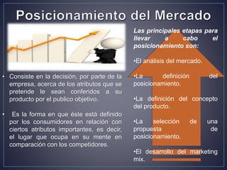 • Consiste en la decisión, por parte de la
empresa, acerca de los atributos que se
pretende le sean conferidos a su
producto por el publico objetivo.
• Es la forma en que éste está definido
por los consumidores en relación con
ciertos atributos importantes, es decir,
el lugar que ocupa en su mente en
comparación con los competidores.
Las principales etapas para
llevar a cabo el
posicionamiento son:
•El análisis del mercado.
•La definición del
posicionamiento.
•La definición del concepto
del producto.
•La selección de una
propuesta de
posicionamiento.
•El desarrollo del marketing
mix.
 