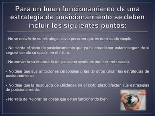 - No se desvíe de su estrategia obvia por creer que es demasiado simple.
- No pierda el nicho de posicionamiento que ya ha creado por estar inseguro de si
seguirá siendo su opción en el futuro.
- No convierta su enunciado de posicionamiento en una idea rebuscada.
- No deje que sus ambiciones personales o las de otros dirijan las estrategias de
posicionamiento.
- No deje que la búsqueda de utilidades en el corto plazo afecten sus estrategias
de posicionamiento.
- No trate de mejorar las cosas que están funcionando bien.
 