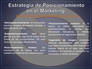 Errores de posicionamiento más comunes.
•Sobreposicionamiento: el consumidor
percibe imagen demasiado limitada o
estrecha de la marca.
•Subposicionamiento: este error
genera una idea vaga de la marca en la
mente de los consumidores. De este
modo no consigue diferenciarse.
•Posicionamiento dudoso: las
promesas de la marca son poco
creíbles por parte de los consumidores.
•Posicionamiento confuso: si la
marca no define claramente su
posicionamiento, lo cambia con
demasiada frecuencia o intenta
posicionarse en segmentos distintos.
•Ingeniería de imagen: podemos
efectuar simulaciones para analizar
cual sería el posicionamiento teórico de
nuestra marca en el caso que esta
invirtiera más recursos en aumentar su
asociación a ciertos atributos.
 