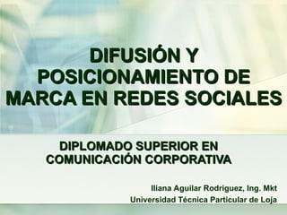 DIFUSIÓN  Y POSICIONAMIENTO DE MARCA EN REDES SOCIALES DIPLOMADO SUPERIOR EN  COMUNICACIÓN  CORPORATIVA Iliana Aguilar Rodriguez, Ing. Mkt Universidad  Técnica  Particular de Loja 