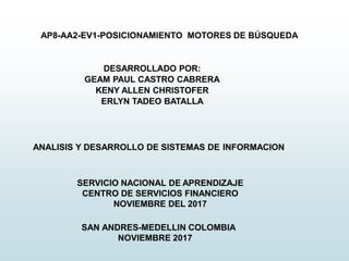 SERVICIO NACIONAL DE APRENDIZAJE
CENTRO DE SERVICIOS FINANCIERO
NOVIEMBRE DEL 2017
ANALISIS Y DESARROLLO DE SISTEMAS DE INFORMACION
DESARROLLADO POR:
GEAM PAUL CASTRO CABRERA
KENY ALLEN CHRISTOFER
ERLYN TADEO BATALLA
AP8-AA2-EV1-POSICIONAMIENTO MOTORES DE BÚSQUEDA
SAN ANDRES-MEDELLIN COLOMBIA
NOVIEMBRE 2017
 