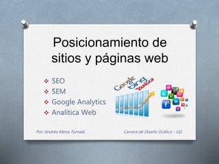 Posicionamiento de
sitios y páginas web
 SEO
 SEM
 Google Analytics
 Analítica Web
Por: Andrés Mena Tomalá Carrera de Diseño Gráfico - UG
 