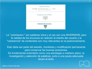 La " premiacion " por palabras clave y el cpc son una INVERSION, pero
     la calidad de los anuncios en relación al interés del usuario y la
"coherencia" de contenidos son muy relevantes en el posicionamiento.

Esto debe ser parte del estudio, monitoreo y modificación permanente
                para conservar las buenas posiciones.
 Es fundamental entenderlo como una estrategia a mediano plazo, la
  investigación y selección de palabras, junto a una pauta adecuada
                             llevan al éxito.
 