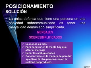 POSICIONAMIENTO
SOLUCIÓN
• La única defensa que tiene una persona en una
sociedad sobrecomunicada es tener una
mentalidad demasiado simplificada.
MENSAJES
SOBRESIMPLIFICADOS
 Lo menos es mas
 Para penetrar en la mente hay que
afilar el mensaje
 Echar las ambiguedades
 Concentrarse en la manera de percibir
que tiene la otra persona, no en la
realidad del producto.
 