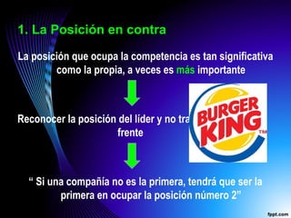 1. La Posición en contra
La posición que ocupa la competencia es tan significativa
como la propia, a veces es más importante
Reconocer la posición del líder y no tratar de atacarlo de
frente
“ Si una compañía no es la primera, tendrá que ser la
primera en ocupar la posición número 2”
 