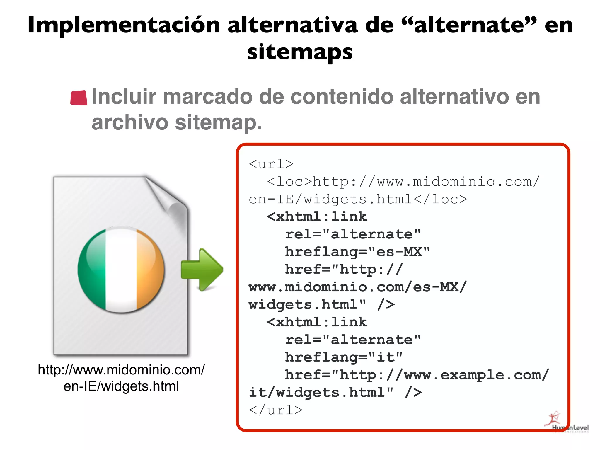 Implementación alternativa de “alternate” en
                 sitemaps
        Incluir marcado de contenido alternativo en
        archivo sitemap.
                            <url>
                              GZIP
                              <loc>http://www.midominio.com/
                            en-IE/widgets.html</loc>
                              <xhtml:link
                                rel="alternate"
                                hreflang="es-MX"
                                href="http://
                            www.midominio.com/es-MX/
                            widgets.html" />
                              <xhtml:link
                                rel="alternate"
                                hreflang="it"
http://www.midominio.com/       href="http://www.example.com/
     en-IE/widgets.html     it/widgets.html" />
                            </url>
 