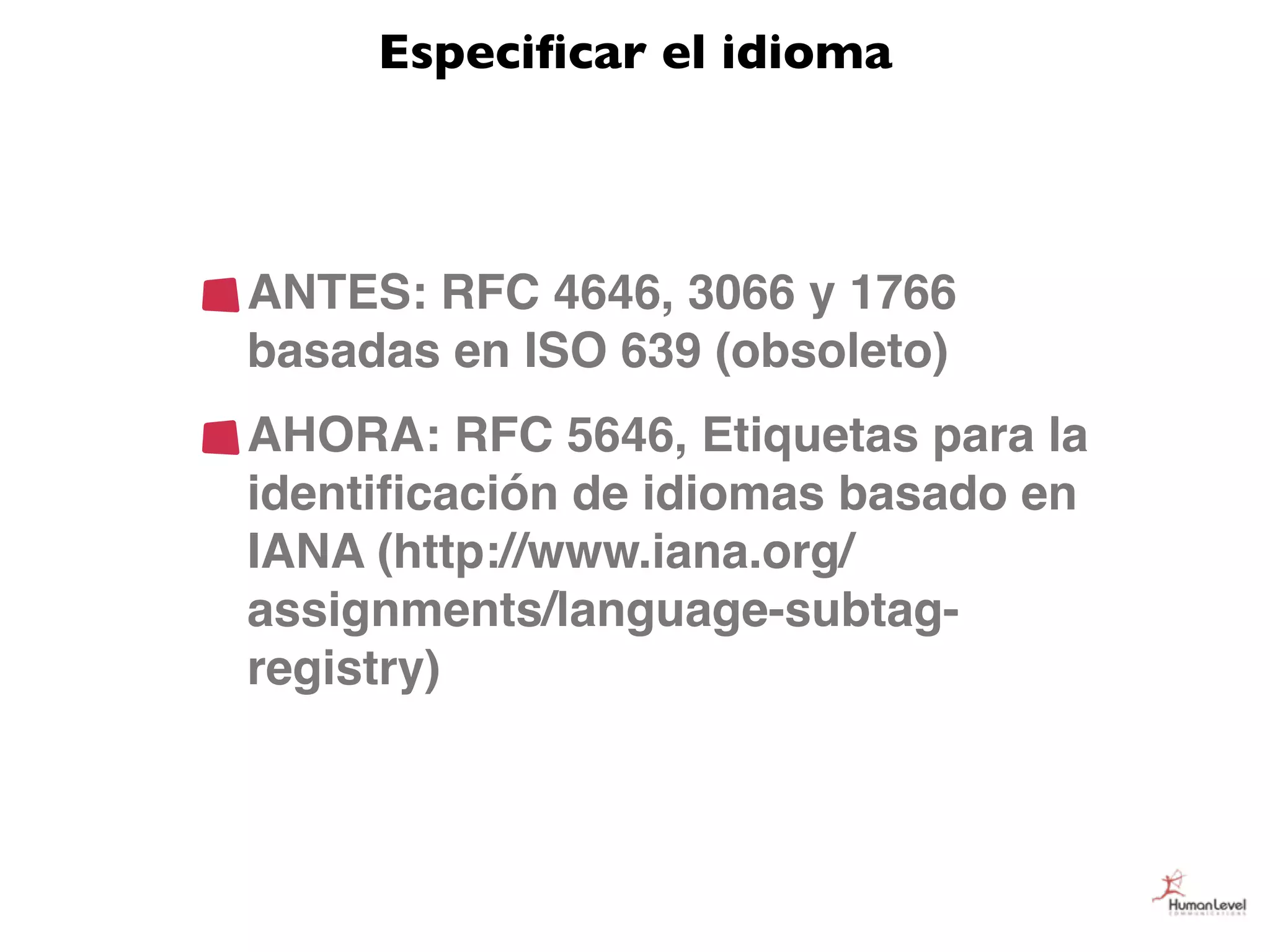 Especiﬁcar el idioma



ANTES: RFC 4646, 3066 y 1766
basadas en ISO 639 (obsoleto)
AHORA: RFC 5646, Etiquetas para la
identiﬁcación de idiomas basado en
IANA (http://www.iana.org/
assignments/language-subtag-
registry)
 