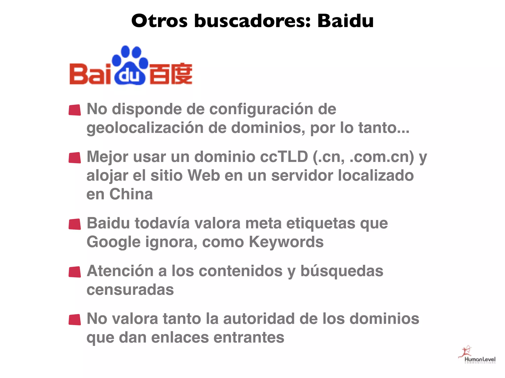 Otros buscadores: Baidu



No disponde de conﬁguración de
geolocalización de dominios, por lo tanto...
Mejor usar un dominio ccTLD (.cn, .com.cn) y
alojar el sitio Web en un servidor localizado
en China
Baidu todavía valora meta etiquetas que
Google ignora, como Keywords
Atención a los contenidos y búsquedas
censuradas
No valora tanto la autoridad de los dominios
que dan enlaces entrantes
 