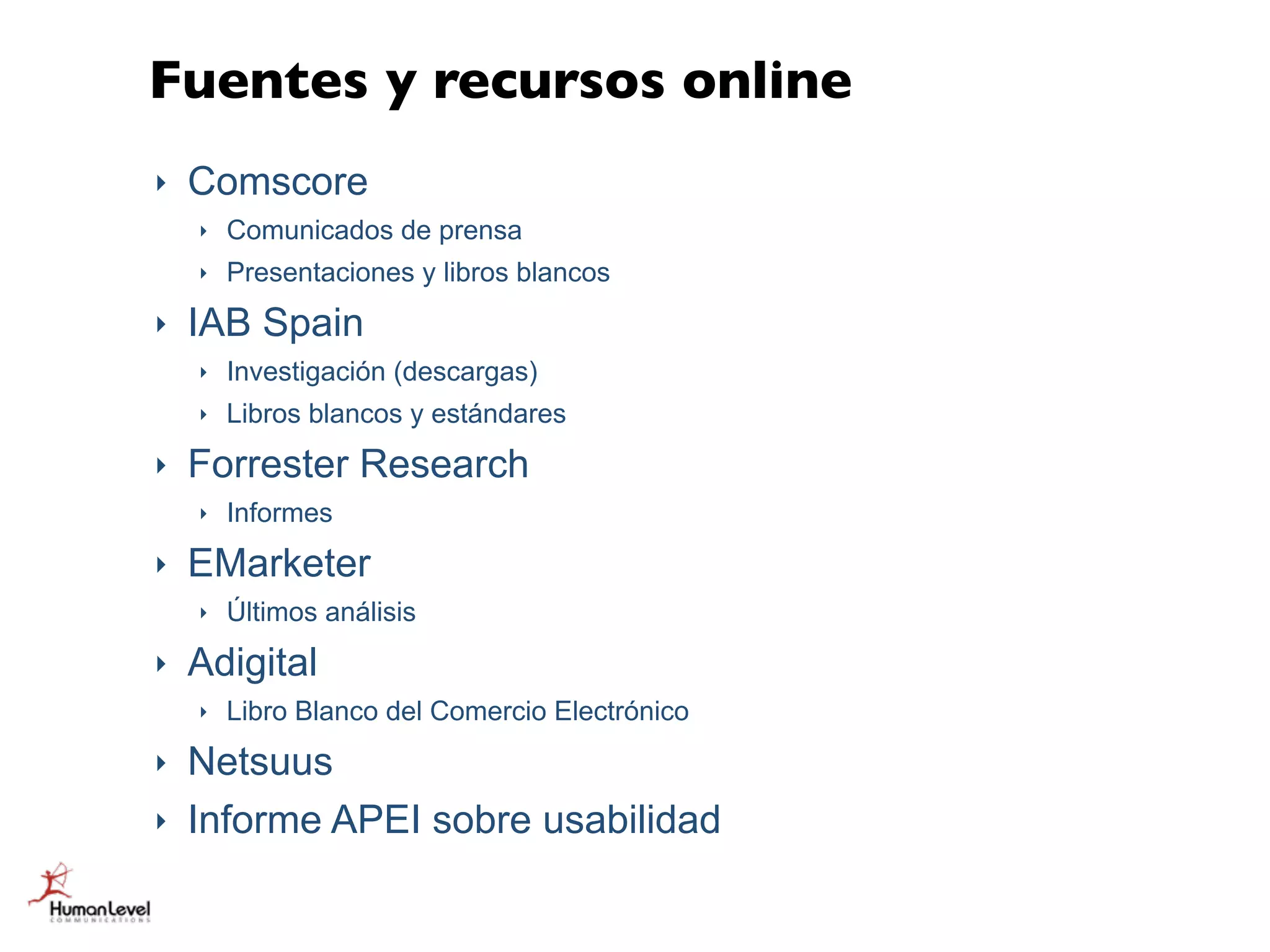 Fuentes y recursos online
‣   Comscore
    ‣   Comunicados de prensa
    ‣   Presentaciones y libros blancos
‣   IAB Spain
    ‣   Investigación (descargas)
    ‣   Libros blancos y estándares
‣   Forrester Research
    ‣   Informes
‣   EMarketer
    ‣   Últimos análisis
‣   Adigital
    ‣   Libro Blanco del Comercio Electrónico
‣   Netsuus
‣   Informe APEI sobre usabilidad
 