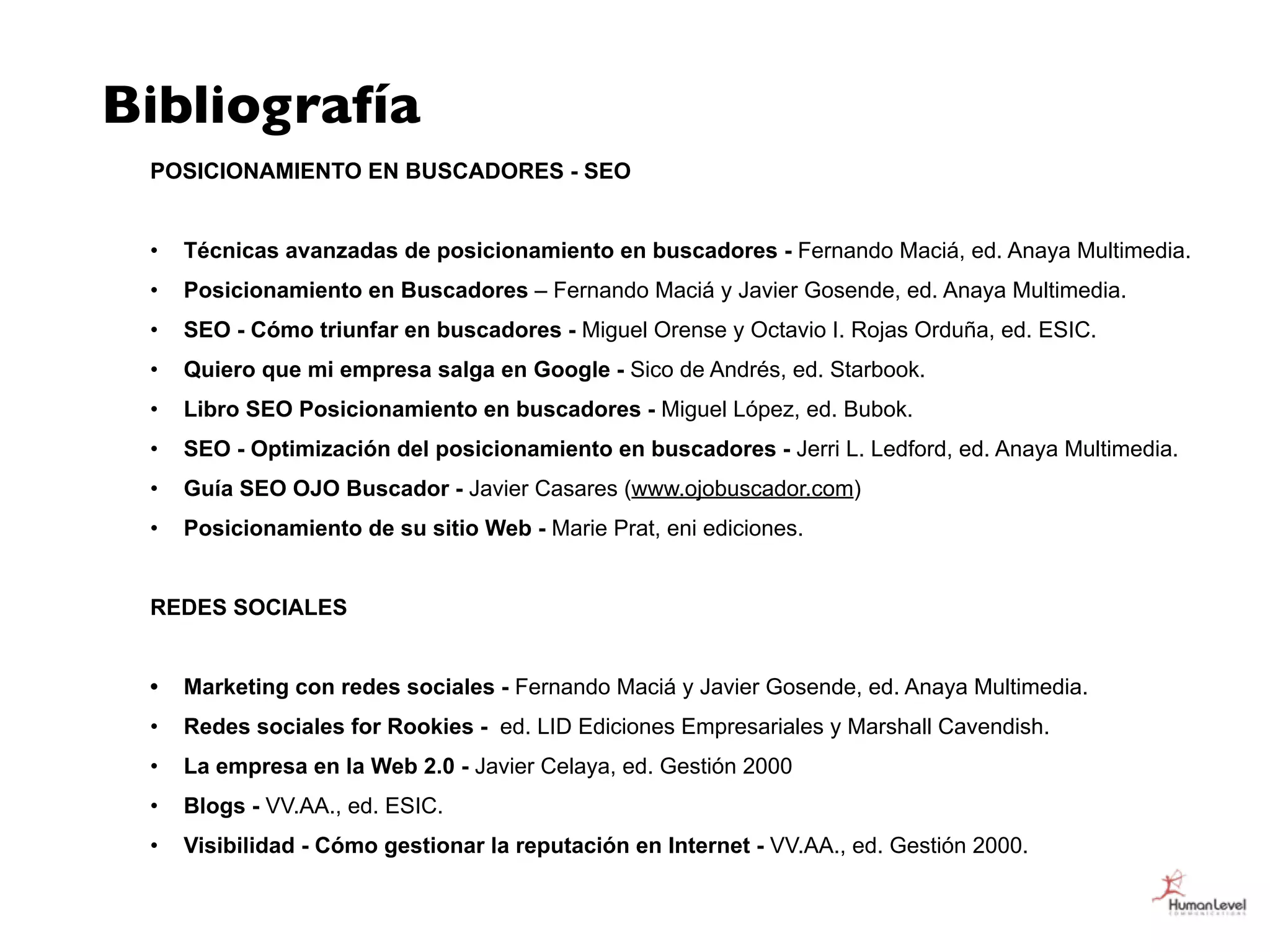 Bibliografía
 POSICIONAMIENTO EN BUSCADORES - SEO


 •   Técnicas avanzadas de posicionamiento en buscadores - Fernando Maciá, ed. Anaya Multimedia.
 •   Posicionamiento en Buscadores – Fernando Maciá y Javier Gosende, ed. Anaya Multimedia.
 •   SEO - Cómo triunfar en buscadores - Miguel Orense y Octavio I. Rojas Orduña, ed. ESIC.
 •   Quiero que mi empresa salga en Google - Sico de Andrés, ed. Starbook.
 •   Libro SEO Posicionamiento en buscadores - Miguel López, ed. Bubok.
 •   SEO - Optimización del posicionamiento en buscadores - Jerri L. Ledford, ed. Anaya Multimedia.
 •   Guía SEO OJO Buscador - Javier Casares (www.ojobuscador.com)
 •   Posicionamiento de su sitio Web - Marie Prat, eni ediciones.


 REDES SOCIALES


 •   Marketing con redes sociales - Fernando Maciá y Javier Gosende, ed. Anaya Multimedia.
 •   Redes sociales for Rookies - ed. LID Ediciones Empresariales y Marshall Cavendish.
 •   La empresa en la Web 2.0 - Javier Celaya, ed. Gestión 2000
 •   Blogs - VV.AA., ed. ESIC.
 •   Visibilidad - Cómo gestionar la reputación en Internet - VV.AA., ed. Gestión 2000.
 