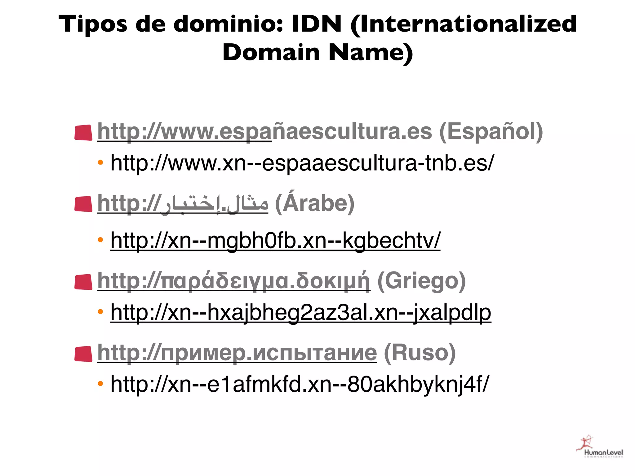 Tipos de dominio: IDN (Internationalized
            Domain Name)


  http://www.españaescultura.es (Español)
  • http://www.xn--espaaescultura-tnb.es/
   http://‫( )("ل.إ%$#"ر‬Árabe)
  • http://xn--mgbh0fb.xn--kgbechtv/
  http://παράδειγμα.δοκιμή (Griego)
  • http://xn--hxajbheg2az3al.xn--jxalpdlp
  http://пример.испытание (Ruso)
  • http://xn--e1afmkfd.xn--80akhbyknj4f/
 