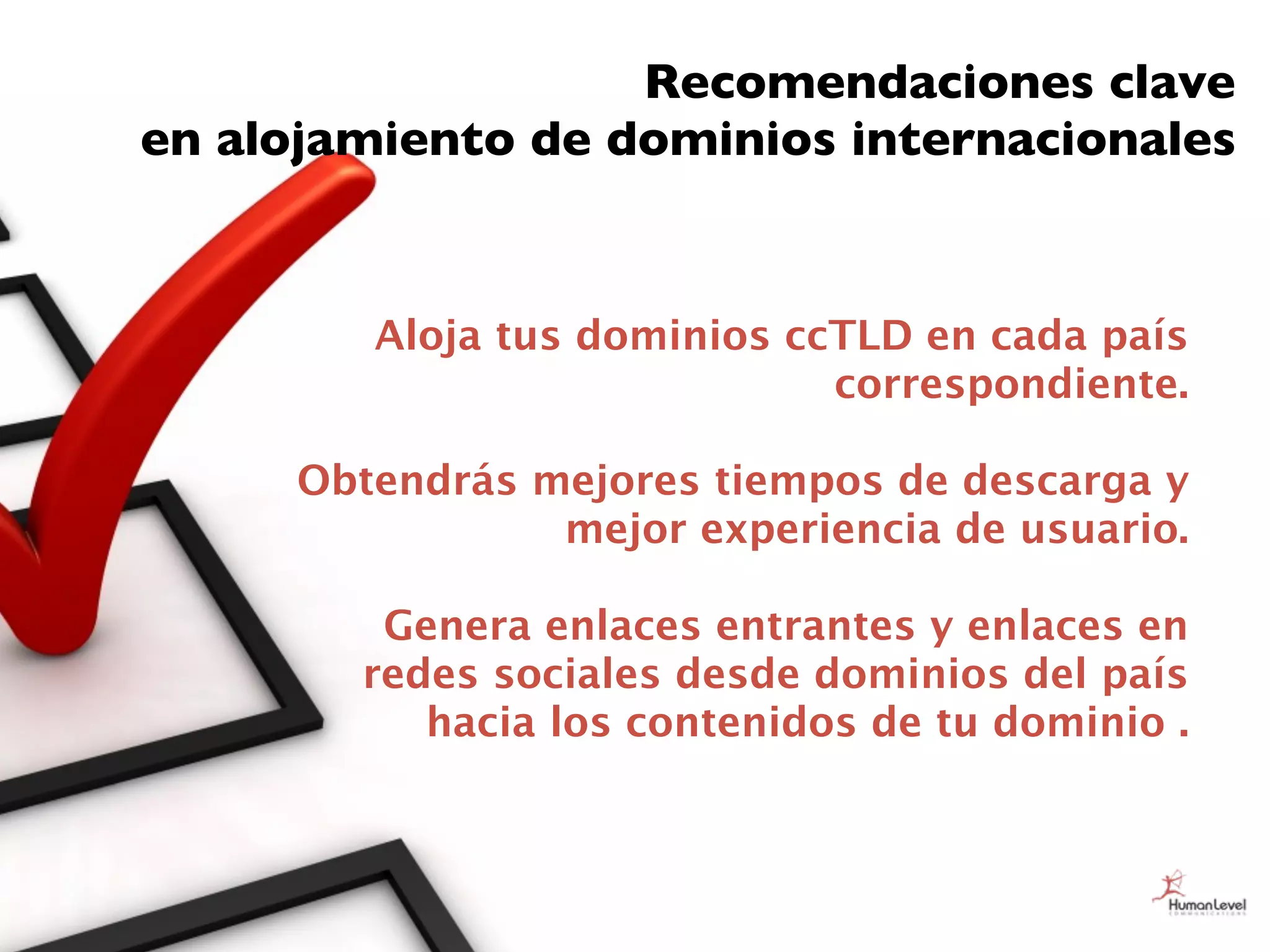 Recomendaciones clave
en alojamiento de dominios internacionales


         Aloja tus dominios ccTLD en cada país
                              correspondiente.

      Obtendrás mejores tiempos de descarga y
                 mejor experiencia de usuario.

         Genera enlaces entrantes y enlaces en
        redes sociales desde dominios del país
           hacia los contenidos de tu dominio .
 