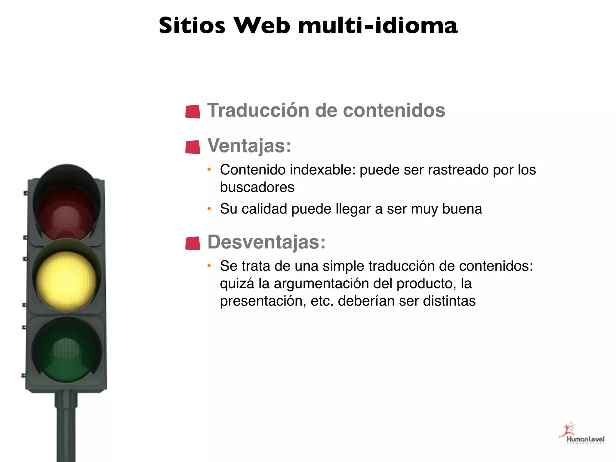 Sitios Web multi-idioma


   Traducción de contenidos
   Ventajas:
   • Contenido indexable: puede ser rastreado por los
     buscadores
   • Su calidad puede llegar a ser muy buena

   Desventajas:
   • Se trata de una simple traducción de contenidos:
     quizá la argumentación del producto, la
     presentación, etc. deberían ser distintas
 