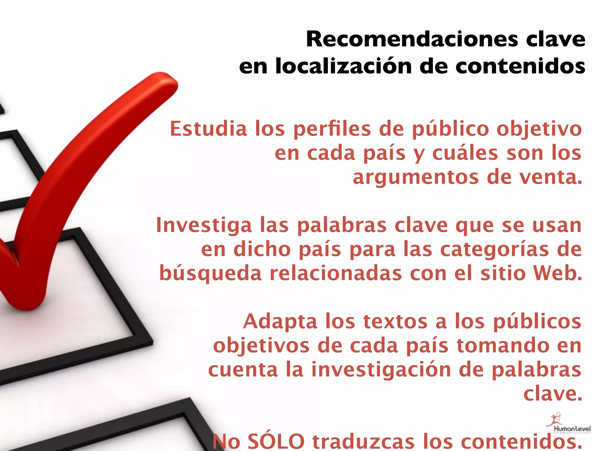 Recomendaciones clave
       en localización de contenidos

 Estudia los perﬁles de público objetivo
           en cada país y cuáles son los
                  argumentos de venta.

Investiga las palabras clave que se usan
    en dicho país para las categorías de
búsqueda relacionadas con el sitio Web.

       Adapta los textos a los públicos
    objetivos de cada país tomando en
    cuenta la investigación de palabras
                                  clave.

     No SÓLO traduzcas los contenidos.
 