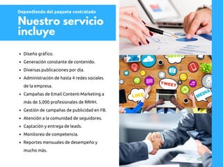 Nuestro servicio
incluye
Diseño gráfico.
Generación constante de contenido.
Diversas publicaciones por día.
Administración de hasta 4 redes sociales
de la empresa.
Campañas de Email Content-Marketing a
más de 5,000 profesionales de RRHH.
Gestión de campañas de publicidad en FB.
Atención a la comunidad de seguidores.
Captación y entrega de leads.
Monitoreo de competencia.
Reportes mensuales de desempeño y
mucho más.
Dependiendo del paquete contratado
 