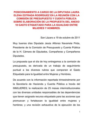 POSICIONAMIENTO A CARGO DE LA DIPUTADA LAURA
ELENA ESTRADA RODRÍGUEZ EN LA REUNIÓN CON LA
  COMISIÓN DE PRESUPUESTO Y CUENTA PÚBLICA
SOBRE ELABORACIÓN DE LA PROPUESTA DEL ANEXO
 10 GASTO ETIQUETADO PARA LA IGUALDAD ENTRE
             MUJERES Y HOMBRES.


                        San Lázaro a 19 de octubre de 2011

Muy buenos días Diputado Jesús Alfonso Navarrete Prida,
Presidente de la Comisión de Presupuesto y Cuenta Pública
de la H. Cámara de Diputados, Compañeras y Compañeros
Diputados.

La propuesta que el día de hoy entregamos a la comisión de
presupuesto, es derivada de un trabajo de seguimiento
puntual a los diversos rubros que componen el Gasto
Etiquetado para la Igualdad entre Mujeres y Hombres.

De acuerdo con la información reportada trimestralmente por
la Secretaría de Hacienda y Cuenta Pública a través del
INMUJERES; la realización de 25 mesas interinstitucionales
con las diversas unidades responsables de las dependencias
que tienen asignado recurso etiquetado para las acciones que
promuevan y fortalezcan la igualdad entre mujeres y
hombres; y una revisión exhaustiva de la ejecución de los

                                                           1
 