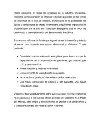 medio ambiente, en todos los procesos de la industria energética,
mediante la incorporación de criterios y mejores prácticas en los temas
de eficiencia en el uso de energía, disminución en la generación de
gases y compuestos de efecto invernadero, seguiremos impulsando la
dictaminación de la Ley de Transición Energética que el PAN ha
presentado a la consideración del Senado de la República.
Esta es una reforma de fondo que logrará atraer la inversión y talento
al sector para operarlo con mayor efectividad y eficiencia. Y que
pretende:
• Consolidar nuestra soberanía energética, pues busca romper la
dependencia de la importación de gasolinas, gas natural, gas
L.P., y petroquímicos.
• Atraer mayores y mejores inversiones.
• Un crecimiento de la producción de petróleo.
• Incrementar el producto interno bruto de los mexicanos.
• Una mayor generación de empleo y, por supuesto, una mayor
recaudación fiscal.
Debemos dejar absolutamente claro que esta gran reforma energética
no es gracias ni a los buenos oficios políticos del Gobierno ni al Pacto
por México, esto simple y sencillamente es gracias a la congruencia y
a la responsabilidad del Partido Acción Nacional.
 