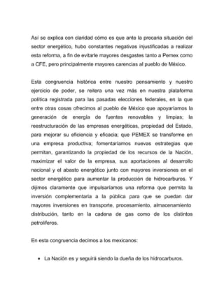Así se explica con claridad cómo es que ante la precaria situación del
sector energético, hubo constantes negativas injustificadas a realizar
esta reforma, a fin de evitarle mayores desgastes tanto a Pemex como
a CFE, pero principalmente mayores carencias al pueblo de México.
Esta congruencia histórica entre nuestro pensamiento y nuestro
ejercicio de poder, se reitera una vez más en nuestra plataforma
política registrada para las pasadas elecciones federales, en la que
entre otras cosas ofrecimos al pueblo de México que apoyaríamos la
generación de energía de fuentes renovables y limpias; la
reestructuración de las empresas energéticas, propiedad del Estado,
para mejorar su eficiencia y eficacia; que PEMEX se transforme en
una empresa productiva; fomentaríamos nuevas estrategias que
permitan, garantizando la propiedad de los recursos de la Nación,
maximizar el valor de la empresa, sus aportaciones al desarrollo
nacional y el abasto energético junto con mayores inversiones en el
sector energético para aumentar la producción de hidrocarburos. Y
dijimos claramente que impulsaríamos una reforma que permita la
inversión complementaria a la pública para que se puedan dar
mayores inversiones en transporte, procesamiento, almacenamiento
distribución, tanto en la cadena de gas como de los distintos
petrolíferos.
En esta congruencia decimos a los mexicanos:
• La Nación es y seguirá siendo la dueña de los hidrocarburos.
 