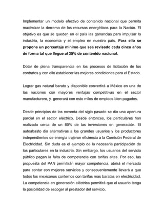 Implementar un modelo efectivo de contenido nacional que permita
maximizar la derrama de los recursos energéticos para la Nación. El
objetivo es que se queden en el país las ganancias para impulsar la
industria, la economía y el empleo en nuestro país. Para ello se
propone un porcentaje mínimo que sea revisado cada cinco años
de forma tal que llegue al 35% de contenido nacional.
Dotar de plena transparencia en los procesos de licitación de los
contratos y con ello establecer las mejores condiciones para el Estado.
Lograr gas natural barato y disponible convertirá a México en una de
las naciones con mayores ventajas competitivas en el sector
manufacturero, y generará con esto miles de empleos bien pagados.
Desde principios de los noventa del siglo pasado se dio una apertura
parcial en el sector eléctrico. Desde entonces, los particulares han
realizado cerca de un 80% de las inversiones en generación. El
autoabasto dio alternativas a los grandes usuarios y los productores
independientes de energía trajeron eficiencia a la Comisión Federal de
Electricidad. Sin duda es el ejemplo de la necesaria participación de
los particulares en la industria. Sin embargo, los usuarios del servicio
público pagan la falta de competencia con tarifas altas. Por eso, las
propuesta del PAN permitirán mayor competencia, abrirá el mercado
para contar con mejores servicios y consecuentemente llevará a que
todos los mexicanos contemos con tarifas mas baratas en electricidad.
La competencia en generación eléctrica permitirá que el usuario tenga
la posibilidad de escoger al prestador del servicio.
 