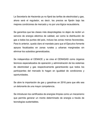 La Secretaría de Hacienda ya no fijará las tarifas de electricidad y gas,
ahora será el regulador, es decir, los precios se fijarán bajo las
mejores condiciones de mercado y no por una lógica recaudatoria.
Se garantiza que las clases más desprotegidas no dejen de recibir un
servicio de energía eléctrica de calidad, así como la distribución de
gas a todos los puntos del país, incluso las zonas menos favorecidas.
Para lo anterior, queda claro el mandato para que el Ejecutivo fomente
apoyos focalizados en zonas rurales y urbanas marginadas sin
eliminar los subsidios generalizados.
Se independiza el CENACE y se crea el CENAGAS como órganos
técnicos especializados de operación y administración de los sistemas
de electricidad y gas respectivamente garantizando que todos los
participantes del mercado lo hagan en igualdad de condiciones y
oportunidades.
Se abre la importación de gas y gasolinas en 2016 para que ello sea
un detonante de una mayor competencia.
Se introducen los certificados de energías limpias como un mecanismo
que permita generar un monto determinado de energía a través de
tecnologías sustentables.
 