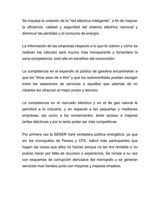 Se impulsa la creación de la "red eléctrica inteligente", a fin de mejorar
la eficiencia, calidad y seguridad del sistema eléctrico nacional y
disminuir las pérdidas y el consumo de energía.
La información de las empresas respecto a lo que te cobran y cómo se
realizan los cálculos será mucho más transparente y fomentará la
sana competencia, todo ello en beneficio del consumidor.
La competencia en el expendio al público de gasolina encaminarán a
que los "litros sean de a litro" y que los automovilistas puedan escoger
entre las estaciones de servicios a aquellas que además de no
robarles les ofrezcan el mejor precio y servicio.
La competencia en el mercado eléctrico y en el de gas natural le
permitirá a la industria, y en especial a las pequeñas y medianas
empresas, así como a los comerciantes, tener acceso a mejores
tarifas eléctricas y por lo tanto poder ser más competitivas.
Por primera vez la SENER hará verdadera política energética, ya que
sin los monopolios de Pemex y CFE, habrá más participantes que
hagan las cosas que ellos no hacían porque no les era rentable o no
podían hacer por falta de recursos o experiencia. Se rompe a su vez
con esquemas de corrupción derivados del monopolio y se generan
servicios mas baratos junto con mayores y mejores empleos.
 