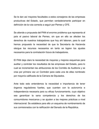Se le dan así mayores facultades a estos consejeros de las empresas
productivas del Estado, que permitan verdaderamente participar en
definición de la ruta correcta a seguir por Pemex y CFE.
Se atiende a propuesta del PAN el enorme problema que representa al
país el pasivo laboral de Pemex, sin que en ello se afecten los
derechos de nuestros trabajadores que hoy ahí laboran, para lo cual
hemos propuesto la necesidad de que la Secretaría de Hacienda
otorgue los recursos necesarios en tanto se logren los ajustes
necesarios para la contratación futura de trabajadores.
El PAN deja claro la necesidad de mayores y mejores esquemas para
auditar y controlar los resultados de las empresas del Estado, para lo
cual se incrementan las atribuciones de los Comités de Auditoría y se
crea por primera vez un Contralor para cada una de ellas nombrado
por mayoría calificada de la Cámara de Diputados.
Ante todo esto entendemos la necesidad e importancia de tener
órganos reguladores fuertes, que cuenten con la autonomía e
independencia necesaria para su eficaz funcionamiento, cuyo objetivo
sea garantizar la sana competencia y los derechos de los
consumidores mexicanos y se ajusten a las mejores prácticas a nivel
internacional. Se establece para ello un esquema de nombramiento de
sus comisionados con la ratificación del Senado de la República.
 
