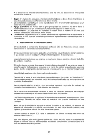A la expansión de línea la llamamos trampa, pero no error. La expansión de línea puede
    funcionar de acuerdo a:

•   Según el volumen: los productos potencialmente triunfadores no deben llevar el nombre de la
    casa. Los productos de pequeño volumen si deben llevarlo.
•   La competencia: cuando hay un vacío, el producto no debe llevar el nombre de la casa. En un
    sector saturado, debe llevarlo.
•   Apoyo publicitario: las marcas con un gran presupuesto de publicidad no deben llevar el
    nombre de la casa. Las que cuentan con un presupuesto pequeño si deben incluirlo.
•   Trascendencia: Los productos de avanzada no deben llevar el nombre de la casa. Las
    materias primas como los químicos, deben llevarlo.
•   Distribución: los productos que se venden en estantes de supermercados no deben llevar el
    nombre de la casa. Los que se venden por medio de representantes o canales especiales si
    deben llevarlo.

        1. Posicionamiento de una empresa: Xerox

    En la actualidad, la compraventa de empresas se lleva a cabo con frecuencia, aunque a estas
    transacciones se las conozca con otros nombres.

    En la adquisición de los mejores graduados universitarios, o cuando alguien compra acciones,
    lo que se está haciendo es adquirir un fragmento de la posición de esa empresa..

    Lograr el posicionamiento de una empresa es muy bueno si se es ejecutivo o director de la Cía.
    Sin embargo no es facil.

    El nombre de una empresa, debe estar a tono con el sector industrial. Si una empresa ocupa el
    peldaño superior de la escala de productos en la mente del público, se puede estar seguro de
    que los clientes en perspectiva piensan que esa empresa cuenta con el mejor servicio personal.

    La publicidad, para tener éxito, debe resolver esta cuestión.

    Después de "la gente" el tema más común de posicionamiento corporativo, es "diversificación".
    Las empresas desean ser conocidas como fabricantes diversificados de una gran gama de
    productos de alta calidad.

    Pero la diversificación no es eficaz como enfoque de publicidad corporativa. En realidad, los
    conceptos de posicionamiento y diversificación son opuestos.

    Es un hecho que las posiciones fuertes en la mente del cliente en perspectiva, se consiguen
    tras logros importantes y no en base a líneas diversificadas de productos.

    Una compañía puede tener la capacidad de incrementar sus utilidades diversificándose. Debe,
    sin embargo, pensarlo dos veces antes de establecer una posición basándose en ese
    concepto.

    Xerox ve que el mercado de equipos de oficina se orienta a los sistemas, en especial los
    sistemas de información con soporte computarizado. Por eso Xerox adquirió Scientific Data
    Systems, y le cambio el nombre por el de Xerox Data System.

    "Nuestro objetivo al adquirir SDS –dice el presidente- fue ofrecer una base más amplia de
    sistemas de información".

    Seis años después, SDS moría; pero la perdida de XDS no detuvo a Xerox en su esfuerzo de
    ampliar la línea de producto de la empresa; aun estaba comprometida con el concepto de ir
    mas allá del mercado de copiadoras.




                                                   13
 