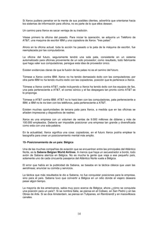 Si Xerox pudiera penetrar en la mente de sus posibles clientes, advertiría que orientarse hacia
los sistemas de información para oficina, no es parte de lo que ellos desean.

Un camino para Xerox es sacar ventaja de su tradición.

Véase primero la oficina del pasado. Para iniciar la operación, se adquiría un Teléfono de
AT&T, una maquina de escribir IBM y una copiadora de Xerox: "tres patas".

Ahora en la oficina actual, toda la acción ha pasado a la pata de la máquina de escribir, fue
reemplazada por las computadoras.

La oficina del futuro, seguramente tendrá una sola pata, consistente en un sistema
automatizado para oficinas proveniente de un solo proveedor; como resultado, todo fabricante
que haga valer sus computadoras, persigue esta idea de proveedor único.

Existen evidencias claras de que la fusión de las patas no es el camino del futuro.

Tómese a Xerox contra IBM; Xerox no ha tenido demasiado éxito con las computadoras; por
otra parte IBM no ha tenido mucho éxito con las copiadoras, posición que le pertenece a Xerox.

Tómese a Xerox contra AT&T; nadie incluyendo a Xerox ha tenido éxito con los equipos de fax,
una pata perteneciente a AT&T, el correo sónico y el fax despegara tan pronto como AT&T se
lo proponga.

Tómese a AT&T contra IBM; AT&T no lo hará bien con las computadoras, pata perteneciente a
IBM; a IBM no le ira bien con los teléfonos, pata perteneciente a AT&T.

Existen muchas oportunidades de tercera pata para Xerox, a medida que en las oficinas se
añaden impresoras y dispositivos de rastreo.

Xerox es una empresa con un volumen de ventas de 9.000 millones de dólares y más de
100.000 empleados. Debería ser imposible posicionar una empresa tan grande y diversificada
como esta con una sola palabra.

En la actualidad, Xerox significa una cosa: copiadoras, en el futuro Xerox podría emplear la
lasografía para crear un posicionamiento mental más amplio.

15- Posicionamiento de un país: Bélgica

Una de las muchas compañías de aviación que se encuentran entre las principales del Atlántico
Norte, es la Sabena Belgian World Airlines. A menos que haya un secuestrador a bordo, todo
avión de Sabena aterriza en Bélgica. No es mucha la gente que viaja a ese pequeño país,
solamente uno de cada cincuenta pasajeros del Atlántico Norte vuela a Bélgica.

El error que había en la publicidad de Sabena, se basaba en la táctica clásica que usan las
aerolíneas; anunciar su comida y servicios.

La táctica que más resultados le dio a Sabena, no fue conquistar posiciones para la empresa,
sino para el país. Sabena tuvo que convertir a Bélgica en un sitio donde el viajero deseara
pasar algún tiempo.

La mayoría de los americanos, sabia muy poco acerca de Bélgica; ahora ¿cómo se conquista
una posición para un país?. Si se nombra Italia, se piensa en el Coliseo, en San Pedro y en las
Obras de Arte. Si se dice Amsterdam, se piensa en Tulipanes, en Rembrandt y en maravillosos
canales.




                                               14
 