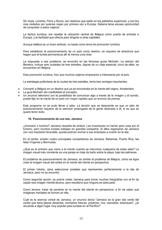 Sin duda, Londres, París y Roma, son destinos que están en los peldaños superiores, y son los
    mas visitados por quienes viajan por primera vez a Europa. Sabena tenia escasa oportunidad
    de conquistar a estos viajeros.

    La táctica turística, era resaltar la ubicación central de Bélgica como puerta de entrada a
    Europa, y la facilidad que ofrecía para dirigirse a otras capitales.

    Aunque belleza es un buen atributo, no basta como tema de promoción turística.

    Para establecer el posicionamiento de un país como destino, se requiere de atractivos que
    hagan que el turista permanezca allí al menos unos días.

    La respuesta a ese problema, se encontró en las famosas guías Michelín. La edición del
    Benelux, incluye seis ciudades de tres estrellas, dignas de un viaje especial; cinco de ellas, se
    encuentran en Bélgica.

    Esta promoción turística, hizo que muchos viajeros empezaran a interesarse por el país.

    La estrategia publicitaria de la ciudad de tres estrellas, tenía tres ventajas importantes:

•   Convertir a Bélgica en un destino que ya se encontraba en la mente del viajero, Amsterdam.
•   La guía Michelín dio credibilidad al concepto.
•   Un anuncio televisivo con la posibilidad de comunicar algo a través de la imagen y el sonido,
    puede fijar en la mente de un país con mayor rapidez que un anuncio de prensa.

    Este programa no se pudo llevar a cabo. La lección que se desprende es que un plan de
    posicionamiento requiere de la atención prolongada de la gente dedicada a él, si es que se
    quiere tener éxito.

        16. Posicionamiento de una isla: Jamaica

    ¿Inversión o turismo? Jamaica necesita de ambos. Las inversiones no harían gran cosa por el
    turismo, pero muchos turistas trabajan en grandes compañía. Si ellos regresaran de Jamaica
    con una impresión favorable, quizás podrían animar a sus empresas a invertir en la isla.

    En el caribe, existen cuatro principales competidores de Jamaica: Bahamas, Puerto Rico, las
    Islas Vírgenes y Bermudas.

    ¿Qué es lo primero que viene a la mente cuando se menciona cualquiera de estas islas? La
    imagen visual más constante es una pareja en traje de baño sobre la playa, bajo las palmeras.

    El problema de posicionamiento de Jamaica, es similar al problema de Bélgica, cómo se logra
    crear la imagen visual del caribe en la mente del cliente en perspectiva.

    El primer intento, seria seleccionar postales que representen perfectamente a la isla de
    Jamaica, pero no se encontró.

    Como segunda opción, se podría visitar Jamaica para tomar muchas fotografías con el fin de
    captar esa imagen mental alusiva, pero resultaría que ninguna es adecuada.

    Como tercera, tratar de penetrar en la mente del cliente en perspectiva, a fin de saber qué
    imágenes mentales se forman en ella.

    Cuál es la esencia verbal de Jamaica, un anuncio decía "Jamaica es la gran isla verde del
    caribe que tiene playas desiertas, montañas frescas, praderas, ríos, cascadas, estanques", ¿le
    recuerda a algún lugar muy popular para turistas en el Pacífico?



                                                     15
 