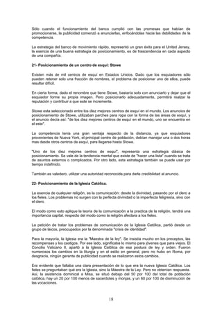 Sólo cuando el funcionamiento del banco cumplió con las promesas que habían de
promocionarse, la publicidad comenzó a anunciarlas, enfocándolas hacia las debilidades de la
competencia.

La estrategia del banco de movimiento rápido, representó un gran éxito para el United Jersey,
la esencia de una buena estrategia de posicionamiento, es de trascendencia en cada aspecto
de una compañía.

21- Posicionamiento de un centro de esquí: Stowe

Existen más de mil centros de esquí en Estados Unidos. Dado que los esquiadores sólo
pueden retener solo una fracción de nombres, el problema de posicionar uno de ellos, puede
resultar difícil.

En cierta forma, dado el renombre que tiene Stowe, bastaría solo con anunciarlo y dejar que el
esquiador forme su propia imagen. Pero posicionarlo adecuadamente, permitirá realzar la
reputación y contribuir a que este se incremente.

Stowe esta seleccionado entre los diez mejores centros de esquí en el mundo. Los anuncios de
posicionamiento de Stowe, utilizaban parches para ropa con la forma de las áreas de esquí, y
el anuncio decía así: "de los diez mejores centros de esquí en el mundo, uno se encuentra en
el este".

La competencia tenia una gran ventaja respecto de la distancia, ya que esquiadores
provenientes de Nueva York, el principal centro de población, debían manejar una o dos horas
mas desde otros centros de esquí, para llegarse hasta Stowe.

"Uno de los diez mejores centros de esquí", representa una estrategia clásica de
posicionamiento. Se vale de la tendencia mental que existe de "hacer una lista" cuando se trata
de asuntos externos o complicados. Por otro lado, esta estrategia también se puede usar por
tiempo indefinido.

También es valedero, utilizar una autoridad reconocida para darle credibilidad al anuncio.

22- Posicionamiento de la Iglesia Católica.

La esencia de cualquier religión, es la comunicación: desde la divinidad, pasando por el clero a
los fieles. Los problemas no surgen con la perfecta divinidad o la imperfecta feligresía, sino con
el clero.

El modo como esto aplique la teoría de la comunicación a la practica de la religión, tendrá una
importancia capital, respecto del modo como la religión afectara a los fieles.

La petición de tratar los problemas de comunicación de la Iglesia Católica, partió desde un
grupo de laicos, preocupados por la denominada "crisis de identidad".

Para la mayoría, la Iglesia era la "Maestra de la ley". Se insistía mucho en los preceptos, las
recompensas y los castigos. Por ese lado, significaba lo mismo para jóvenes que para viejos. El
Concilio Vaticano II, apartó a la Iglesia Católica de esa postura de ley y orden. Fueron
numerosos los cambios en la liturgia y en el estilo en general, pero no hubo en Roma, por
desgracia, ningún gerente de publicidad cuando se realizaron estos cambios.

Era evidente que faltaba una clara presentación de lo que era la nueva Iglesia Católica. Los
fieles se preguntaban qué era la Iglesia, sino la Maestra de la Ley. Pero no obtenían respuesta.
Así, la asistencia dominical a Misa, se situó debajo del 50 por 100 del total de población
católica, hay un 20 por 100 menos de sacerdotes y monjas, y un 60 por 100 de disminución de
las vocaciones.



                                               18
 