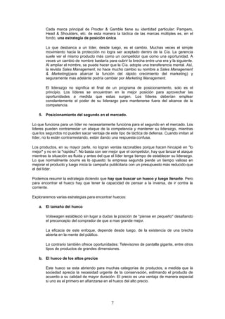 Cada marca principal de Procter & Gamble tiene su identidad particular: Pampers,
        Head & Shoulders, etc. de esta manera la táctica de las marcas múltiples es, en el
        fondo, una estrategia de posición única.

        Lo que desbanca a un líder, desde luego, es el cambio. Muchas veces el simple
        movimiento hacia la protección no logra ser aceptado dentro de la Cía. La gerencia
        suele ver el mismo producto más como un competidor que como una oportunidad. A
        veces un cambio de nombre bastaría para cubrir la brecha entre una era y la siguiente.
        Al ampliar el nombre, se puede hacer que la Cía. adopte una transferencia mental. Así,
        la revista Sales Management, no hace mucho cambio su nombre a Sales Management
        & Marketing(para abarcar la función del rápido crecimiento del marketing) y
        seguramente mas adelante podría cambiar por Marketing Management.

        El liderazgo no significa el final de un programa de posicionamiento, solo es el
        principio. Los líderes se encuentran en la mejor posición para aprovechar las
        oportunidades a medida que estas surgen. Los líderes deberían emplear
        constantemente el poder de su liderazgo para mantenerse fuera del alcance de la
        competencia.

    5. Posicionamiento del segundo en el mercado.

Lo que funciona para un líder no necesariamente funciona para el segundo en el mercado. Los
lideres pueden contrarrestar un ataque de la competencia y mantener su liderazgo, mientras
que los segundos no pueden sacar ventaja de este tipo de táctica de defensa. Cuando imitan al
líder, no lo están contrarrestando, están dando una respuesta confusa.

Los productos, en su mayor parte, no logran ventas razonables porque hacen hincapié en "lo
mejor" y no en la "rapidez". No basta con ser mejor que el competidor, hay que lanzar el ataque
mientras la situación es fluida y antes del que el líder tenga tiempo de establecer su liderazgo.
Lo que normalmente ocurre es lo opuesto: la empresa segunda pierde un tiempo valioso en
mejorar el producto y luego inicia la campaña publicitaria con un presupuesto más reducido que
el del líder.

Podemos resumir la estrategia diciendo que hay que buscar un hueco y luego llenarlo. Pero
para encontrar el hueco hay que tener la capacidad de pensar a la inversa, de ir contra la
corriente.

Exploraremos varias estrategias para encontrar huecos:

    a. El tamaño del hueco

        Volswagen estableció sin lugar a dudas la posición de "piense en pequeño" desafiando
        el preconcepto del comprador de que a mas grande mejor.

        La eficacia de este enfoque, depende desde luego, de la existencia de una brecha
        abierta en la mente del público.

        Lo contrario también ofrece oportunidades: Televisores de pantalla gigante, entre otros
        tipos de productos de grandes dimensiones.

    b. El hueco de los altos precios

        Este hueco se esta abriendo para muchas categorías de productos, a medida que la
        sociedad aprecia la necesidad urgente de la conservación, estimando el producto de
        acuerdo a su calidad de mayor duración. El precio es una ventaja de manera especial
        si uno es el primero en afianzarse en el hueco del alto precio.




                                               7
 