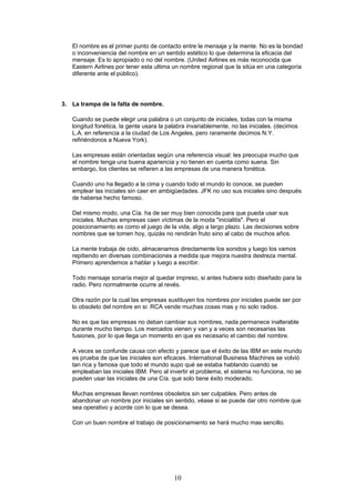 El nombre es el primer punto de contacto entre le mensaje y la mente. No es la bondad
o inconveniencia del nombre en un sentido estético lo que determina la eficacia del
mensaje. Es lo apropiado o no del nombre. (United Airlines es más reconocida que
Eastern Airlines por tener esta ultima un nombre regional que la sitúa en una categoría
diferente ante el público).
3. La trampa de la falta de nombre.
Cuando se puede elegir una palabra o un conjunto de iniciales, todas con la misma
longitud fonética, la gente usara la palabra invariablemente, no las iniciales. (decimos
L.A. en referencia a la ciudad de Los Angeles, pero raramente decimos N.Y.
refiriéndonos a Nueva York).
Las empresas están orientadas según una referencia visual: les preocupa mucho que
el nombre tenga una buena apariencia y no tienen en cuenta como suena. Sin
embargo, los clientes se refieren a las empresas de una manera fonética.
Cuando uno ha llegado a la cima y cuando todo el mundo lo conoce, se pueden
emplear las iniciales sin caer en ambigüedades. JFK no uso sus iniciales sino después
de haberse hecho famoso.
Del mismo modo, una Cía. ha de ser muy bien conocida para que pueda usar sus
iniciales. Muchas empresas caen víctimas de la moda "inicialitis". Pero el
posicionamiento es como el juego de la vida, algo a largo plazo. Las decisiones sobre
nombres que se tomen hoy, quizás no rendirán fruto sino al cabo de muchos años.
La mente trabaja de oído, almacenamos directamente los sonidos y luego los vamos
repitiendo en diversas combinaciones a medida que mejora nuestra destreza mental.
Primero aprendemos a hablar y luego a escribir.
Todo mensaje sonaría mejor al quedar impreso, si antes hubiera sido diseñado para la
radio. Pero normalmente ocurre al revés.
Otra razón por la cual las empresas sustituyen los nombres por iniciales puede ser por
lo obsoleto del nombre en si: RCA vende muchas cosas mas y no solo radios.
No es que las empresas no deban cambiar sus nombres, nada permanece inalterable
durante mucho tiempo. Los mercados vienen y van y a veces son necesarias las
fusiones, por lo que llega un momento en que es necesario el cambio del nombre.
A veces se confunde causa con efecto y parece que el éxito de las IBM en este mundo
es prueba de que las iniciales son eficaces. International Business Machines se volvió
tan rica y famosa que todo el mundo supo qué se estaba hablando cuando se
empleaban las iniciales IBM. Pero al invertir el problema, el sistema no funciona, no se
pueden usar las iniciales de una Cía. que solo tiene éxito moderado.
Muchas empresas llevan nombres obsoletos sin ser culpables. Pero antes de
abandonar un nombre por iniciales sin sentido, véase si se puede dar otro nombre que
sea operativo y acorde con lo que se desea.
Con un buen nombre el trabajo de posicionamiento se hará mucho mas sencillo.
10
 