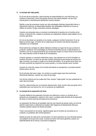 4. La trampa del viaje gratis.
En la era de los productos, cada empresa se especializaba en una sola línea y su
nombre lo decía todo. Pero el progreso técnico creo oportunidades, así las Cías.
Comenzaron a diversificarse abarcando nuevos campos.
Debido a que las empresas crecen por dos estrategias distintas (desarrollo interno o
adquisición externa), se desarrollan también dos estrategias distintas en lo que se
refiere al nombre. El ego corporativo dicta la estrategia.
Cuando una empresa crea un producto normalmente lo bautiza con el nombre de la
misma. Cuando la Cía. acepta un producto por adquisición externa suele dejarlo con el
nombre que tenía.
Si uno es el primero en penetrar en la mente, cualquier nombre funcionará. Si no se
llega en primer lugar, el hecho de no seleccionar el nombre mas idóneo equivale a
coquetear con el desastre.
Para ilustrar las ventajas de utilizar distintos nombres en lugar de los que ya tenía el
producto, podemos ver la estrategia de Procter & Gamble que da a cada producto un
nombre y con él un posicionamiento que le permite ocupar un hueco único en la mente.
Así, esta empresa vende el doble de la competidora.
Cuando aparece un producto realmente nuevo, casi siempre es un error brindarle un
nombre conocido. La razón es que ese nombre conocido es así porque se asocia con
algo concreto y ya ocupa un lugar en la mente del público. Si se quiere tener éxito con
el nuevo producto se requerirá una nueva escala, y a nueva escala nuevo nombre.
Cuando se miran las cosas con la mente del cliente en perspectiva, se puede advertir
dónde estuvo el error.
Es el principio del sube y baja. Un nombre no puede seguir para dos productos
claramente distintos, cuando uno sube el otro baja.
Uno de los motivos por los cuales las Cías. buscan "viajar gratis" es que subestiman el
valor del anonimato.
Una Cía. desconocida con un producto desconocido, tiene mucho más que ganar de la
publicidad que una buena Cía. con un producto ya establecido.
5. La trampa de la expansión de línea.
Cuando hablamos de expansión de línea nos referimos a tomar un nombre de un
producto ya consagrado y usarlo en otro nuevo. La lógica está del lado de la expansión
de línea, lo mismo que los principios de la economía.
La expansión de línea es el resultado neto de una manera de pensar clara, se mira de
adentro hacia fuera: si fabricamos el jabón Dial hagamos el desodorante Dial que
nuestros clientes sabrán de donde proceden.
Tener una posición en la mente, significa lograr que el nombre se convierta en un
sustituto o sucedáneo del nombre genérico.
Desde el punto de vista de la comunicación, la marca genérica es muy eficiente porque
una palabra sirve para dos cosas. Cuando se tiene una marca genérica, puede uno
desentenderse de la marca y anunciar la categoría.
11
 