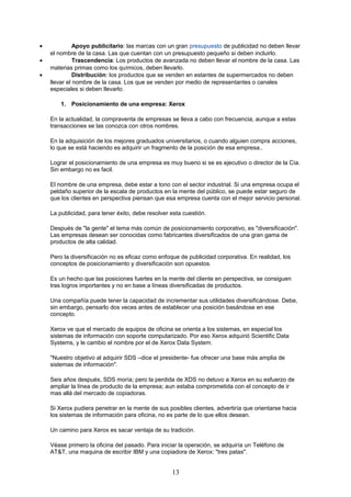 • Apoyo publicitario: las marcas con un gran presupuesto de publicidad no deben llevar
el nombre de la casa. Las que cuentan con un presupuesto pequeño si deben incluirlo.
• Trascendencia: Los productos de avanzada no deben llevar el nombre de la casa. Las
materias primas como los químicos, deben llevarlo.
• Distribución: los productos que se venden en estantes de supermercados no deben
llevar el nombre de la casa. Los que se venden por medio de representantes o canales
especiales si deben llevarlo.
1. Posicionamiento de una empresa: Xerox
En la actualidad, la compraventa de empresas se lleva a cabo con frecuencia, aunque a estas
transacciones se las conozca con otros nombres.
En la adquisición de los mejores graduados universitarios, o cuando alguien compra acciones,
lo que se está haciendo es adquirir un fragmento de la posición de esa empresa..
Lograr el posicionamiento de una empresa es muy bueno si se es ejecutivo o director de la Cía.
Sin embargo no es facil.
El nombre de una empresa, debe estar a tono con el sector industrial. Si una empresa ocupa el
peldaño superior de la escala de productos en la mente del público, se puede estar seguro de
que los clientes en perspectiva piensan que esa empresa cuenta con el mejor servicio personal.
La publicidad, para tener éxito, debe resolver esta cuestión.
Después de "la gente" el tema más común de posicionamiento corporativo, es "diversificación".
Las empresas desean ser conocidas como fabricantes diversificados de una gran gama de
productos de alta calidad.
Pero la diversificación no es eficaz como enfoque de publicidad corporativa. En realidad, los
conceptos de posicionamiento y diversificación son opuestos.
Es un hecho que las posiciones fuertes en la mente del cliente en perspectiva, se consiguen
tras logros importantes y no en base a líneas diversificadas de productos.
Una compañía puede tener la capacidad de incrementar sus utilidades diversificándose. Debe,
sin embargo, pensarlo dos veces antes de establecer una posición basándose en ese
concepto.
Xerox ve que el mercado de equipos de oficina se orienta a los sistemas, en especial los
sistemas de información con soporte computarizado. Por eso Xerox adquirió Scientific Data
Systems, y le cambio el nombre por el de Xerox Data System.
"Nuestro objetivo al adquirir SDS –dice el presidente- fue ofrecer una base más amplia de
sistemas de información".
Seis años después, SDS moría; pero la perdida de XDS no detuvo a Xerox en su esfuerzo de
ampliar la línea de producto de la empresa; aun estaba comprometida con el concepto de ir
mas allá del mercado de copiadoras.
Si Xerox pudiera penetrar en la mente de sus posibles clientes, advertiría que orientarse hacia
los sistemas de información para oficina, no es parte de lo que ellos desean.
Un camino para Xerox es sacar ventaja de su tradición.
Véase primero la oficina del pasado. Para iniciar la operación, se adquiría un Teléfono de
AT&T, una maquina de escribir IBM y una copiadora de Xerox: "tres patas".
13
 