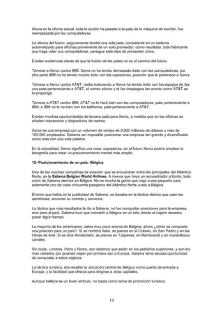 Ahora en la oficina actual, toda la acción ha pasado a la pata de la máquina de escribir, fue
reemplazada por las computadoras.
La oficina del futuro, seguramente tendrá una sola pata, consistente en un sistema
automatizado para oficinas proveniente de un solo proveedor; como resultado, todo fabricante
que haga valer sus computadoras, persigue esta idea de proveedor único.
Existen evidencias claras de que la fusión de las patas no es el camino del futuro.
Tómese a Xerox contra IBM; Xerox no ha tenido demasiado éxito con las computadoras; por
otra parte IBM no ha tenido mucho éxito con las copiadoras, posición que le pertenece a Xerox.
Tómese a Xerox contra AT&T; nadie incluyendo a Xerox ha tenido éxito con los equipos de fax,
una pata perteneciente a AT&T, el correo sónico y el fax despegara tan pronto como AT&T se
lo proponga.
Tómese a AT&T contra IBM; AT&T no lo hará bien con las computadoras, pata perteneciente a
IBM; a IBM no le ira bien con los teléfonos, pata perteneciente a AT&T.
Existen muchas oportunidades de tercera pata para Xerox, a medida que en las oficinas se
añaden impresoras y dispositivos de rastreo.
Xerox es una empresa con un volumen de ventas de 9.000 millones de dólares y más de
100.000 empleados. Debería ser imposible posicionar una empresa tan grande y diversificada
como esta con una sola palabra.
En la actualidad, Xerox significa una cosa: copiadoras, en el futuro Xerox podría emplear la
lasografía para crear un posicionamiento mental más amplio.
15- Posicionamiento de un país: Bélgica
Una de las muchas compañías de aviación que se encuentran entre las principales del Atlántico
Norte, es la Sabena Belgian World Airlines. A menos que haya un secuestrador a bordo, todo
avión de Sabena aterriza en Bélgica. No es mucha la gente que viaja a ese pequeño país,
solamente uno de cada cincuenta pasajeros del Atlántico Norte vuela a Bélgica.
El error que había en la publicidad de Sabena, se basaba en la táctica clásica que usan las
aerolíneas; anunciar su comida y servicios.
La táctica que más resultados le dio a Sabena, no fue conquistar posiciones para la empresa,
sino para el país. Sabena tuvo que convertir a Bélgica en un sitio donde el viajero deseara
pasar algún tiempo.
La mayoría de los americanos, sabia muy poco acerca de Bélgica; ahora ¿cómo se conquista
una posición para un país?. Si se nombra Italia, se piensa en el Coliseo, en San Pedro y en las
Obras de Arte. Si se dice Amsterdam, se piensa en Tulipanes, en Rembrandt y en maravillosos
canales.
Sin duda, Londres, París y Roma, son destinos que están en los peldaños superiores, y son los
mas visitados por quienes viajan por primera vez a Europa. Sabena tenia escasa oportunidad
de conquistar a estos viajeros.
La táctica turística, era resaltar la ubicación central de Bélgica como puerta de entrada a
Europa, y la facilidad que ofrecía para dirigirse a otras capitales.
Aunque belleza es un buen atributo, no basta como tema de promoción turística.
14
 