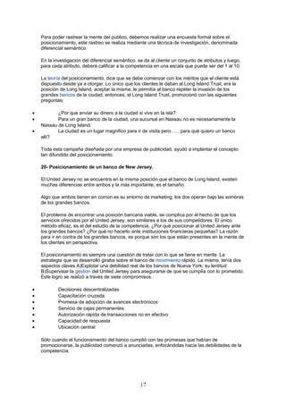 Para poder rastrear la mente del publico, debemos realizar una encuesta formal sobre el
posicionamiento, este rastreo se realiza mediante una técnica de investigación, denominada
diferencial semántico.
En la investigación del diferencial semántico, se da al cliente un conjunto de atributos y luego,
para cada atributo, deberá calificar a la competencia en una escala que puede ser del 1 al 10.
La teoría del posicionamiento, dice que se debe comenzar con los méritos que el cliente está
dispuesto desde ya a otorgar. Lo único que los clientes le daban al Long Island Trust, era la
posición de Long Island, aceptar la misma, le permitía al banco repeler la invasión de los
grandes bancos de la ciudad, entonces, el Long Island Trust, promocionó con las siguientes
preguntas;
• ¿Por que enviar su dinero a la ciudad si vive en la isla?
• Para un gran banco de la ciudad, una sucursal en Nassau no es necesariamente la
Nassau de Long Island.
• La ciudad es un lugar magnifico para ir de visita pero……para qué quiero un banco
allí?
Toda esta campaña diseñada por una empresa de publicidad, ayudó a implantar el concepto
tan difundido del posicionamiento.
20- Posicionamiento de un banco de New Jersey.
El United Jersey no se encuentra en la misma posición que el banco de Long Island, existen
muchas diferencias entre ambos y la más importante, es el tamaño.
Algo que ambos tienen en común es su entorno de marketing; los dos operan bajo las sombras
de los grandes bancos.
El problema de encontrar una posición bancaria viable, se complica por el hecho de que los
servicios ofrecidos por el United Jersey, son similares a los de sus competidores. El único
método eficaz, es el del estudio de la competencia. ¿Por qué posicionar al United Jersey ante
los grandes bancos? ¿Por qué no hacerlo ante instituciones financieras pequeñas? La razón
para ir en contra de los grandes bancos, es porque son los que están presentes en la mente de
los clientes en perspectiva.
El posicionamiento es siempre una cuestión de tratar con lo que se tiene en mente. La
estrategia que se desarrolló giraba sobre el banco de movimiento rápido. La misma, tenía dos
aspectos claves A)Explotar una debilidad real de los bancos de Nueva York: su lentitud
B)Supervisar la gestión del United Jersey para asegurarse de que se cumplía con lo prometido.
Este logro se realizó a través de siete compromisos.
• Decisiones descentralizadas
• Capacitación cruzada
• Promesa de adopción de avances electrónicos
• Servicio de cajas permanentes
• Autorización rápida de transacciones no en efectivo
• Capacidad de respuesta
• Ubicación central
Sólo cuando el funcionamiento del banco cumplió con las promesas que habían de
promocionarse, la publicidad comenzó a anunciarlas, enfocándolas hacia las debilidades de la
competencia.
17
 