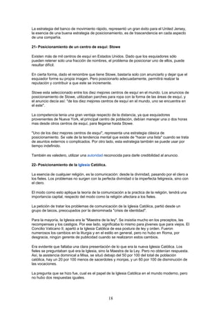 La estrategia del banco de movimiento rápido, representó un gran éxito para el United Jersey,
la esencia de una buena estrategia de posicionamiento, es de trascendencia en cada aspecto
de una compañía.
21- Posicionamiento de un centro de esquí: Stowe
Existen más de mil centros de esquí en Estados Unidos. Dado que los esquiadores sólo
pueden retener solo una fracción de nombres, el problema de posicionar uno de ellos, puede
resultar difícil.
En cierta forma, dado el renombre que tiene Stowe, bastaría solo con anunciarlo y dejar que el
esquiador forme su propia imagen. Pero posicionarlo adecuadamente, permitirá realzar la
reputación y contribuir a que este se incremente.
Stowe esta seleccionado entre los diez mejores centros de esquí en el mundo. Los anuncios de
posicionamiento de Stowe, utilizaban parches para ropa con la forma de las áreas de esquí, y
el anuncio decía así: "de los diez mejores centros de esquí en el mundo, uno se encuentra en
el este".
La competencia tenia una gran ventaja respecto de la distancia, ya que esquiadores
provenientes de Nueva York, el principal centro de población, debían manejar una o dos horas
mas desde otros centros de esquí, para llegarse hasta Stowe.
"Uno de los diez mejores centros de esquí", representa una estrategia clásica de
posicionamiento. Se vale de la tendencia mental que existe de "hacer una lista" cuando se trata
de asuntos externos o complicados. Por otro lado, esta estrategia también se puede usar por
tiempo indefinido.
También es valedero, utilizar una autoridad reconocida para darle credibilidad al anuncio.
22- Posicionamiento de la Iglesia Católica.
La esencia de cualquier religión, es la comunicación: desde la divinidad, pasando por el clero a
los fieles. Los problemas no surgen con la perfecta divinidad o la imperfecta feligresía, sino con
el clero.
El modo como esto aplique la teoría de la comunicación a la practica de la religión, tendrá una
importancia capital, respecto del modo como la religión afectara a los fieles.
La petición de tratar los problemas de comunicación de la Iglesia Católica, partió desde un
grupo de laicos, preocupados por la denominada "crisis de identidad".
Para la mayoría, la Iglesia era la "Maestra de la ley". Se insistía mucho en los preceptos, las
recompensas y los castigos. Por ese lado, significaba lo mismo para jóvenes que para viejos. El
Concilio Vaticano II, apartó a la Iglesia Católica de esa postura de ley y orden. Fueron
numerosos los cambios en la liturgia y en el estilo en general, pero no hubo en Roma, por
desgracia, ningún gerente de publicidad cuando se realizaron estos cambios.
Era evidente que faltaba una clara presentación de lo que era la nueva Iglesia Católica. Los
fieles se preguntaban qué era la Iglesia, sino la Maestra de la Ley. Pero no obtenían respuesta.
Así, la asistencia dominical a Misa, se situó debajo del 50 por 100 del total de población
católica, hay un 20 por 100 menos de sacerdotes y monjas, y un 60 por 100 de disminución de
las vocaciones.
La pregunta que se hizo fue, cual es el papel de la Iglesia Católica en el mundo moderno, pero
no hubo dos respuestas iguales.
18
 