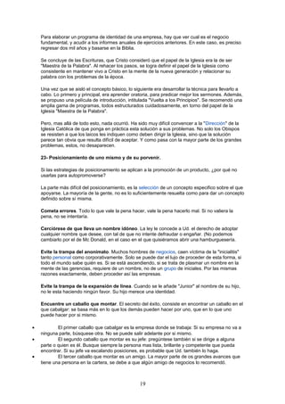 Para elaborar un programa de identidad de una empresa, hay que ver cual es el negocio
fundamental, y acudir a los informes anuales de ejercicios anteriores. En este caso, es preciso
regresar dos mil años y basarse en la Biblia.
Se concluye de las Escrituras, que Cristo consideró que el papel de la Iglesia era la de ser
"Maestra de la Palabra". Al rehacer los pasos, se logra definir el papel de la Iglesia como
consistente en mantener vivo a Cristo en la mente de la nueva generación y relacionar su
palabra con los problemas de la época.
Una vez que se aisló el concepto básico, lo siguiente era desarrollar la técnica para llevarlo a
cabo. Lo primero y principal, era aprender oratoria, para predicar mejor los sermones. Además,
se propuso una película de introducción, intitulada "Vuelta a los Principios". Se recomendó una
amplia gama de programas, todos estructurados cuidadosamente, en torno del papel de la
Iglesia "Maestra de la Palabra".
Pero, mas allá de todo esto, nada ocurrió. Ha sido muy difícil convencer a la "Dirección" de la
Iglesia Católica de que ponga en práctica esta solución a sus problemas. No solo los Obispos
se resisten a que los laicos les indiquen como deben dirigir la Iglesia, sino que la solución
parece tan obvia que resulta difícil de aceptar. Y como pasa con la mayor parte de los grandes
problemas, estos, no desaparecen.
23- Posicionamiento de uno mismo y de su porvenir.
Si las estrategias de posicionamiento se aplican a la promoción de un producto, ¿por qué no
usarlas para autopromoverse?
La parte más difícil del posicionamiento, es la selección de un concepto especifico sobre el que
apoyarse. La mayoría de la gente, no es lo suficientemente resuelta como para dar un concepto
definido sobre sí misma.
Cometa errores. Todo lo que vale la pena hacer, vale la pena hacerlo mal. Si no valiera la
pena, no se intentaría.
Cerciórese de que lleva un nombre idóneo. La ley le concede a Ud. el derecho de adoptar
cualquier nombre que desee, con tal de que no intente defraudar o engañar. (No podemos
cambiarlo por el de Mc Donald, en el caso en el que quisiéramos abrir una hamburguesería.
Evite la trampa del anonimato. Muchos hombres de negocios, caen víctima de la "inicialitis"
tanto personal como corporativamente. Solo se puede dar el lujo de proceder de esta forma, si
todo el mundo sabe quién es. Si se está ascendiendo, si se trata de plasmar un nombre en la
mente de las gerencias, requiere de un nombre, no de un grupo de iniciales. Por las mismas
razones exactamente, deben proceder así las empresas.
Evite la trampa de la expansión de línea. Cuando se le añade "Junior" al nombre de su hijo,
no le esta haciendo ningún favor. Su hijo merece una identidad.
Encuentre un caballo que montar. El secreto del éxito, consiste en encontrar un caballo en el
que cabalgar: se basa más en lo que los demás pueden hacer por uno, que en lo que uno
puede hacer por si mismo.
• El primer caballo que cabalgar es la empresa donde se trabaja: Si su empresa no va a
ninguna parte, búsquese otra. No se puede salir adelante por si mismo.
• El segundo caballo que montar es su jefe: pregúntese también si se dirige a alguna
parte o quien es él. Busque siempre la persona mas lista, brillante y competente que pueda
encontrar. Si su jefe va escalando posiciones, es probable que Ud. también lo haga.
• El tercer caballo que montar es un amigo. La mayor parte de os grandes avances que
tiene una persona en la cartera, se debe a que algún amigo de negocios lo recomendó.
19
 