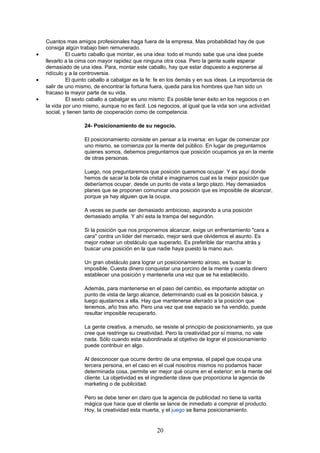 Cuantos mas amigos profesionales haga fuera de la empresa. Mas probabilidad hay de que
consiga algún trabajo bien remunerado.
• El cuarto caballo que montar, es una idea: todo el mundo sabe que una idea puede
llevarlo a la cima con mayor rapidez que ninguna otra cosa. Pero la gente suele esperar
demasiado de una idea. Para, montar este caballo, hay que estar dispuesto a exponerse al
ridículo y a la controversia.
• El quinto caballo a cabalgar es la fe: fe en los demás y en sus ideas. La importancia de
salir de uno mismo, de encontrar la fortuna fuera, queda para los hombres que han sido un
fracaso la mayor parte de su vida.
• El sexto caballo a cabalgar es uno mismo: Es posible tener éxito en los negocios o en
la vida por uno mismo, aunque no es facil. Los negocios, al igual que la vida son una actividad
social, y tienen tanto de cooperación como de competencia.
24- Posicionamiento de su negocio.
El posicionamiento consiste en pensar a la inversa: en lugar de comenzar por
uno mismo, se comienza por la mente del público. En lugar de preguntarnos
quienes somos, debemos preguntarnos que posición ocupamos ya en la mente
de otras personas.
Luego, nos preguntaremos que posición queremos ocupar. Y es aquí donde
hemos de sacar la bola de cristal e imaginarnos cual es la mejor posición que
deberíamos ocupar, desde un punto de vista a largo plazo. Hay demasiados
planes que se proponen comunicar una posición que es imposible de alcanzar,
porque ya hay alguien que la ocupa.
A veces se puede ser demasiado ambicioso, aspirando a una posición
demasiado amplia. Y ahí esta la trampa del segundón.
Si la posición que nos proponemos alcanzar, exige un enfrentamiento "cara a
cara" contra un líder del mercado, mejor será que olvidemos el asunto. Es
mejor rodear un obstáculo que superarlo. Es preferible dar marcha atrás y
buscar una posición en la que nadie haya puesto la mano aun.
Un gran obstáculo para lograr un posicionamiento airoso, es buscar lo
imposible. Cuesta dinero conquistar una porcino de la mente y cuesta dinero
establecer una posición y mantenerla una vez que se ha establecido.
Además, para mantenerse en el paso del cambio, es importante adoptar un
punto de vista de largo alcance, determinando cual es la posición básica, y
luego ajustarnos a ella. Hay que mantenerse aferrado a la posición que
tenemos, año tras año. Pero una vez que ese espacio se ha vendido, puede
resultar imposible recuperarlo.
La gente creativa, a menudo, se resiste al principio de posicionamiento, ya que
cree que restringe su creatividad. Pero la creatividad por sí misma, no vale
nada. Sólo cuando esta subordinada al objetivo de lograr el posicionamiento
puede contribuir en algo.
Al desconocer que ocurre dentro de una empresa, el papel que ocupa una
tercera persona, en el caso en el cual nosotros mismos no podamos hacer
determinada cosa, permite ver mejor qué ocurre en el exterior: en la mente del
cliente. La objetividad es el ingrediente clave que proporciona la agencia de
marketing o de publicidad.
Pero se debe tener en claro que la agencia de publicidad no tiene la varita
mágica que hace que el cliente se lance de inmediato a comprar el producto.
Hoy, la creatividad esta muerta, y el juego se llama posicionamiento.
20
 