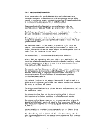 25- El juego del posicionamiento.
Como viene diciendo los semánticos desde hace años, las palabras no
contienen significado, el significado esta en la gente que las usa. La rigidez
mental, es una barrera para un posicionamiento exitoso. Para salir adelante en
el posicionamiento, se requiere, hoy, de cierta flexibilidad.
Hay que entender cómo las palabras afectan a la mente, estas son
detonadores que evocan significados que se encuentran enterrados.
Desde luego, que si la gente entendiera esto, no tendría sentido re-bautizar un
producto o seleccionar palabras emocionales para nombrarlo.
El lenguaje, es la moneda de la mente. Para pensar mentalmente hay que
manipular las palabras, y si se escogen las adecuadas, se puede influir en el
proceso mental mismo.
Se debe ser cuidadoso con los cambios, la gente vive bajo la ilusión del
cambio. Constantemente nacen nuevos productos, servicios, mercados e
incluso medios de comunicación. Todos llegan a la madurez y luego pasan al
olvido. Y otra vez comienzan un ciclo nuevo.
Se necesita visión. El cambio es una ola en el océano del tiempo.
A corto plazo, las olas causan agitación y desconcierto. A largo plazo, las
corrientes subyacentes son de mucha mayor importancia. Para hacer frente al
cambio, hay que adoptar un punto de vista de largo alcance, determinar el
negocio fundamental y ajustarse a el.
Se necesita valor. Cuando se rastrea la historia para ver cómo se implantaron
los liderazgos en posicionamiento, se advierte que el hilo conductor no es la
habilidad en marketing, ni tampoco la innovación de los productos. Lo
importante es tomar la iniciativa antes que el competidor haya tenido
oportunidad de establecerse.
Se puede ver que alcanzar una posición de liderazgo, no solo depende de la
suerte y de la oportunidad, sino también de la agilidad para lanzarse mientras
los demás se mantienen a la espera.
Se necesita objetividad para tener éxito en la era del posicionamiento, hay que
ser brutalmente franco.
Se necesita sencillez. Solo una idea obvia funcionara hoy. El volumen
abrumador de comunicación condiciona el éxito de las cosas nuevas.
Se necesita sutileza. Los principiantes que empiezan a practicar el juego de
posicionamiento, hacen, a veces, la siguiente observación: ¡que fácil es, no se
trata más que de encontrar una posición que pueda llamarse propia!. Sencillo
sí, fácil no.
La dificultad esta en encontrar una posición abierta que sea también eficaz.
Se debe estar dispuesto al sacrificio. Se debe estar dispuesto a perder algo
para lograr esa posición única. La esencia del posicionamiento es el sacrificio.
21
 