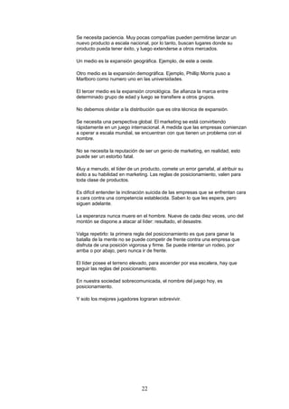 Se necesita paciencia. Muy pocas compañías pueden permitirse lanzar un
nuevo producto a escala nacional, por lo tanto, buscan lugares donde su
producto pueda tener éxito, y luego extenderse a otros mercados.
Un medio es la expansión geográfica. Ejemplo, de este a oeste.
Otro medio es la expansión demográfica. Ejemplo, Phillip Morris puso a
Marlboro como numero uno en las universidades.
El tercer medio es la expansión cronológica. Se afianza la marca entre
determinado grupo de edad y luego se transfiere a otros grupos.
No debemos olvidar a la distribución que es otra técnica de expansión.
Se necesita una perspectiva global. El marketing se está convirtiendo
rápidamente en un juego internacional. A medida que las empresas comienzan
a operar a escala mundial, se encuentran con que tienen un problema con el
nombre.
No se necesita la reputación de ser un genio de marketing, en realidad, esto
puede ser un estorbo fatal.
Muy a menudo, el líder de un producto, comete un error garrafal, al atribuir su
éxito a su habilidad en marketing. Las reglas de posicionamiento, valen para
toda clase de productos.
Es difícil entender la inclinación suicida de las empresas que se enfrentan cara
a cara contra una competencia establecida. Saben lo que les espera, pero
siguen adelante.
La esperanza nunca muere en el hombre. Nueve de cada diez veces, uno del
montón se dispone a atacar al líder: resultado, el desastre.
Valga repetirlo: la primera regla del posicionamiento es que para ganar la
batalla de la mente no se puede competir de frente contra una empresa que
disfruta de una posición vigorosa y firme. Se puede intentar un rodeo, por
arriba o por abajo, pero nunca ir de frente.
El líder posee el terreno elevado, para ascender por esa escalera, hay que
seguir las reglas del posicionamiento.
En nuestra sociedad sobrecomunicada, el nombre del juego hoy, es
posicionamiento.
Y solo los mejores jugadores lograran sobrevivir.
22
 