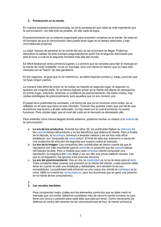 3. Penetración en la mente.
En nuestra sociedad sobrecomunicada, se da la paradoja de que nada es más importante que
la comunicación: con ella todo es posible, sin ella nada se logra.
El posicionamiento es un sistema organizado para encontrar ventanas en la mente. Se basa en
el concepto de que la comunicación sólo puede tener lugar en el tiempo adecuado y bajo
circunstancias propicias.
La mejor manera de penetrar en la mente del otro es ser el primero en llegar. Podemos
demostrar la validez de este principio preguntándonos quién fue el segundo astronauta que
pisó la luna, o cuál es la segunda montaña más alta del mundo.
Es difícil desbancar estos primeros lugares. Lo primero que se necesita para fijar el mensaje en
la mente de modo indeleble, no es un mensaje, sino una mente en blanco que no haya sido
marcada con el "hierro" de otra ganadería.
En los negocios, al igual que en el matrimonio, se debe impactar primero y, luego, procurar que
no haya ningún cambio.
La manera más difícil de entrar en la mente, es hacerlo en segundo lugar; el segundo no
aparece por ninguna parte. Si no hemos logrado entrar en la mente del cliente en perspectiva
en primer lugar, entonces, tenemos un problema de posicionamiento. De todos modos, hay
ciertas estrategias de posicionamiento para aquellos que no son número uno.
El papel de la publicidad ha cambiado, y el hecho de que ya no funcione como antes, se ve
reflejado en el caos que reina en ese mercado. Todavía hay quienes creen que con tal de que
el producto sea bueno y el plan adecuado, no hay razón por la cual el producto no pueda
funcionar. Pero olvidan algo: que el nivel del ruido en el mercado es demasiado alto.
Para entender cómo hemos llegado donde estamos, podemos hechar un vistazo a la historia de
la comunicación.
a. La era de los productos: Durante los años ’50, los publicistas fijaban su atención en
las características del producto y en los beneficios que obtenía el cliente. Pero a finales
de la década, la tecnología comenzó a levantar cabeza y así se hizo más difícil
establecer una "propuesta de venta única". El final de esta era, sobrevino a causa de
una avalancha de artículos de segunda que cayeron sobre el mercado.
b. La era de la imagen: Las compañías bien constituidas se dieron cuenta de que la
reputación era más importante para la venta de un producto que las características
intrínsecas de éste. Pero a medida que cada empresa intentó conquistar una
reputación, la magnitud del ruido llegó a ser tan alto que pocas salieron airosas. Las
que lo consiguieron, fue gracias a los avances técnicos.
c. La era del posicionamiento: Hoy en día, la creatividad ya no es la clave para el éxito.
Toda compañía debe crearse una posición en la mente del cliente, y esta posición debe
tener en cuenta no sólo sus fortalezas y debilidades, sino también la de sus
competidores. La publicidad está entrando en una nueva era, donde la estrategia es la
reina. (IBM no inventó las computadoras, pero fue la primera que se ganó una posición
en la mente de los compradores).
1.
2. Las escalas mentales.
Para comprender mejor cuáles son los elementos contra los que se debe medir el
mensaje que uno emite, debemos considerar más de cerca la mente humana, la cual,
tiene una ranura o posición para cada dato que opta por tener. Como mecanismo de
defensa en contra del volumen de las comunicaciones de hoy, la mente rechaza la
3
 