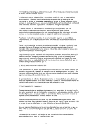 información que no computa, sólo admite aquella referencia que cuadra con su estado
de ánimo actual. El resto lo rechaza.
El consumidor, es un ser emocional y no racional. Si así no fuera, la publicidad no
tendría sentido. Tenemos ejemplos de campañas en las que se observa de qué
manera se ve lo que se espera ver y se saborea lo que se desea saborear (típico
ejemplo de las degustaciones a ojos cerrados). El objetivo primordial de toda publicidad
será, entonces, elevar las expectativas y realizar los "milagros" esperados.
La mente humana no sólo rechaza la información que no concuerda con sus
conocimientos o experiencias anteriores, sino que tampoco tiene muchos
conocimientos o experiencias previos con los que funcionar. De este modo, la mente
humana en nuestra sociedad, resulta un recipiente totalmente inadecuado.
Para hacer frente a la complejidad de la comunicación, la gente ha aprendido a
simplificar todo, con el objeto de evitar verse abrumada por las complejidades de la
vida.
Frente a la explosión de productos, la gente ha aprendido a ordenar los mismos y las
marcas en la mente. Si alguien de la competencia quiere su participación en el
mercado, debe desalojar a la marca ubicada más arriba, o bien relacionar la suya con
la posición lograda por la otra compañía.
Un publicista que quiera introducir una categoría de productos desconocida, tiene que
colocar una nueva escalera. Pero esto también es difícil, ya que la mente no tiene
espacio para lo nuevo y lo diferente, a menos que lo relacione con lo viejo. Por esta
razón, si ese tiene un producto totalmente nuevo, conviene decirle al cliente lo que no
contiene en lugar de explicarle lo que es.
EL POSICIONAMIENTO "EN CONTRA"
En el mercado actual, es tan importante la posición que ocupa uno mismo como la que
ocupa la competencia. Para ello, se puede adoptar el posicionamiento "en contra": una
maniobra publicitaria clásica, en la que si la compañía no es la primera, será entonces
la primera en ocupar la posición número dos.
El ejemplo clásico de este tipo de posicionamiento es el caso de Avis quien, teniendo
claro que el primer peldaño lo ocupaba Hertz dijo: "Somos la número dos en alquiler de
coches. Por qué venir con nosotros? Porque nos esforzamos más.
POSICIONAMIENTO "SIN COLA"
Otra estrategia clásica de posicionamiento es subir por la escalera de otro. Así hizo 7-
Up, quien apreciando que la mente de los consumidores sólo abarcaba bebidas cola, al
vincular el producto a lo que ya estaba en la mente del cliente, la posición sin cola, la
implantó como una alternativa frente al refresco de cola.
Para encontrar una posición exclusiva, hay que olvidarse de la lógica común. Esta
sostiene que debe encontrarse el concepto dentro de uno mismo o en el producto. Esto
no es así; lo que se debe hacer es mirar el interior de la mente del cliente.
Una vez logrado el posicionamiento, se necesita nada más que constancia. Lo que se
debe evitar es caer en la trampa del O.L.Q.L.D.E.E., o sea, "olvidaron lo que les dio
éxito".
Esto es lo que le sucedió a Avis, luego de que ITT la comprara, cuando difundió
anuncios tales como: "Avis va a ser la número uno".
4
 